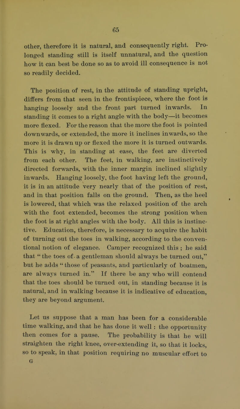 other, therefore it is natural, and consequently right. Pro- longed standing still is itself unnatural, and the question how it can best be done so as to avoid ill consequence is not so readily decided. The position of rest, in the attitude of standing upright, differs from that seen in the frontispiece, where the foot is hanging loosely and the front part turned inwards. In standing it comes to a right angle with the body—it becomes more flexed. For the reason that the more the foot is pointed downwards, or extended, the more it inclines inwards, so the more it is drawn up or flexed the more it is turned outwards. This is why, in standing at ease, the feet are diverted from each other. The feet, in walking, are instinctively directed forwards, with the inner margin inclined slightly inwards. Hanging loosely, the foot having left the ground, it is in an attitude very nearly that of the position of rest, and in that position falls on the ground. Then, as the heel is lowered, that which was the relaxed position of the arch with the foot extended, becomes the strong position when the foot is at right angles with the body. All this is instinc- tive. Education, therefore, is necessary to acquire the habit of turning out the toes in walking, according to the conven- tional notion of elegance. Camper recognized this ; he said that  the toes of - a gentleman should always be turned out, but he adds  those of peasants, and particularly of boatmen, are always turned in. If there be any who will contend that the toes should be turned out, in standing because it is natural, and in walking because it is indicative of education, they are beyond argument. Let us suppose that a man has been for a considerable time walking, and that he has done it well : the opportunity then comes for a pause. The probability is that he will straighten the right knee, over-extending it, so that it locks, so to speak, in that position requiring no muscular effort to G