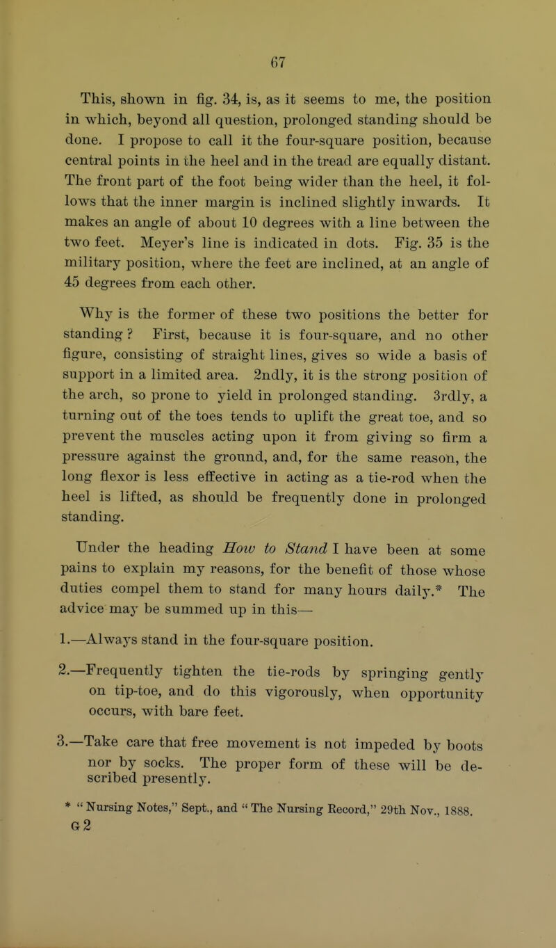 This, shown in fig. 34, is, as it seems to me, the position in which, beyond all question, prolonged standing should be done, I propose to call it the four-square position, because central points in the heel and in the tread are equally distant. The front part of the foot being wider than the heel, it fol- lows that the inner margin is inclined slightly inwards. It makes an angle of about 10 degrees with a line between the two feet. Meyer's line is indicated in dots. Fig. 35 is the military position, where the feet are inclined, at an angle of 45 degrees from each other. Why is the former of these two positions the better for standing ? First, because it is four-square, and no other figure, consisting of straight lines, gives so wide a basis of support in a limited area. 2ndly, it is the strong position of the arch, so prone to yield in prolonged standing. 3rdly, a turning out of the toes tends to uplift the great toe, and so prevent the muscles acting upon it from giving so firm a pressure against the ground, and, for the same reason, the long flexor is less effective in acting as a tie-rod when the heel is lifted, as should be frequently done in prolonged standing. Under the heading How to Stand I have been at some pains to explain my reasons, for the benefit of those whose duties compel them to stand for many hours daily.* The advice may be summed up in this— 1. —Always stand in the four-square position. 2. —Frequently tighten the tie-rods by springing gently on tip-toe, and do this vigorously, when opportunity occurs, with bare feet. 3. —Take care that free movement is not impeded by boots nor by socks. The proper form of these will be de- scribed presently. *  Nursing Notes, Sept., and  The Nursing Record, 29tli Nov., 1888. g2