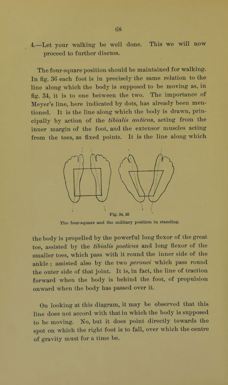 6<S 4.—Let your walking be well done. This we will now proceed to further discuss. The four-square position should be maintained for walking. In fig. 36 each foot is in precisely the same relation to the line along which the body is supposed to be moving as, in fig. 34, it is to one between the two. The importance of Meyer's line, here indicated by dots, has already been men- tioned. It is the line along which the body is drawn, prin- cipally by action of the tibialis anticus, acting from the inner margin of the foot, and the extensor muscles acting from the toes, as fixed points. It is the line along which Fig. 34, 35 The four-square and the military position in standing. the body is propelled by the powerful long flexor of the great toe, assisted by the tihialis posticus and long flexor of the smaller toes, which pass with it round the inner side of the ankle ; assisted also by the two peronei which pass round the outer side of that joint. It is, in fact, the line of traction forward when the body is behind the foot, of propulsion onward when the body has passed over it. On looking at this diagram, it may be observed that this line does not accord with that in which the body is supposed to be moving. No, but it does point directly towards the spot on which the right foot is to fall, over which the centre of gravity must for a time be.