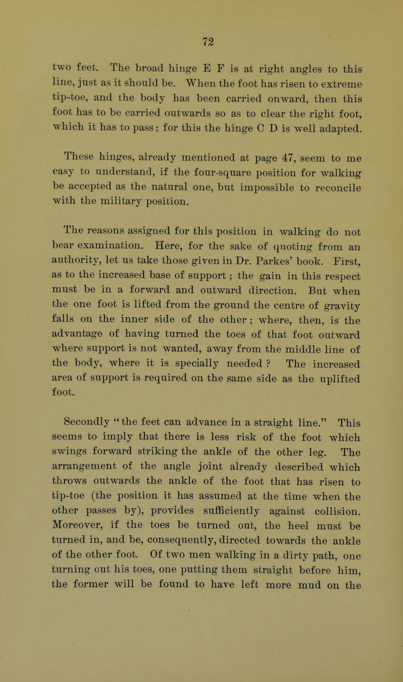 two feet. The broad hinge E F is at right angles to this line, just as it should be. When the foot has risen to extreme tip-toe, and the body has been carried onward, then this foot has to be carried outwards so as to clear the right foot, which it has to pass; for this the hinge C D is well adapted. These hinges, already mentioned at page 47, seem to me easy to understand, if the four-square position for walking be accepted as the natural one, but impossible to reconcile with the military position. The reasons assigned for this position in walking do not bear examination. Here, for the sake of quoting from an authority, let us take those given in Dr. Parkes' book. First, as to the increased base of support; the gain in this respect must be in a forward and outward direction. But when the one foot is lifted from the ground the centre of gravity falls on the inner side of the other ; where, then, is the advantage of having turned the toes of that foot outward where support is not wanted, away from the middle line of the body, where it is specially needed ? The increased area of support is required on the same side as the uplifted foot. Secondly  the feet can advance in a straight line. This seems to imply that there is less risk of the foot which swings forward striking the ankle of the other leg. The arrangement of the angle joint already described which throws outwards the ankle of the foot that has risen to tip-toe (the position it has assumed at the time when the other passes by), provides sufficiently against collision. Moreover, if the toes be turned out, the heel must be turned in, and be, consequently, directed towards the ankle of the other foot. Of two men walking in a dirty path, one turning out his toes, one putting them straight before him, the former will be found to have left more mud on the