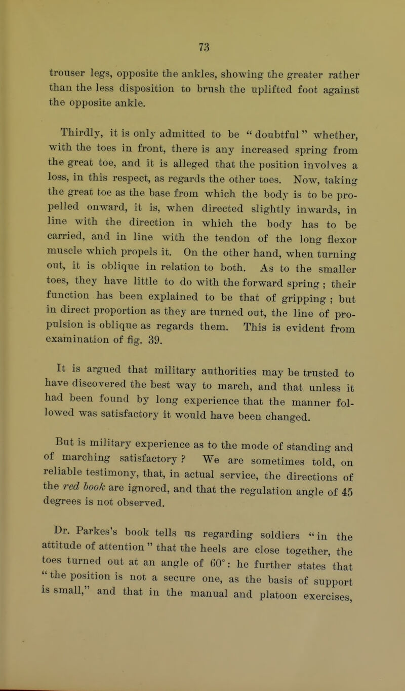 trouser legs, opposite the ankles, showing the greater rather than the less disposition to brush the uplifted foot against the opposite ankle. Thirdly, it is only admitted to be  doubtful whether, with the toes in front, there is any increased spring from the great toe, and it is alleged that the position involves a loss, in this respect, as regards the other toes. Now, taking the great toe as the base from which the body is to be pro- pelled onward, it is, when directed slightly inwards, in line with the direction in which the body has to be carried, and in line with the tendon of the long flexor muscle which propels it. On the other hand, when turning out, it is oblique in relation to both. As to the smaller toes, they have little to do with the forward spring ; their function has been explained to be that of gripping ; but in direct proportion as they are turned out, the line of pro- pulsion is oblique as regards them. This is evident from examination of fig. 39. It is argued that military authorities may be trusted to have discovered the best way to march, and that unless it had been found by long experience that the manner fol- lowed was satisfactory it would have been changed. But is military experience as to the mode of standing and of marching satisfactory .? We are sometimes told, on reliable testimony, that, in actual service, the directions of the red hook are ignored, and that the regulation angle of 45 degrees is not observed. Dr. Parkes's book tells us regarding soldiers «in the attitude of attention  that the heels are close together, the toes turned out at an angle of G0°: he further states'that  the position is not a secure one, as the basis of support is small, and that in the manual and platoon exercises.