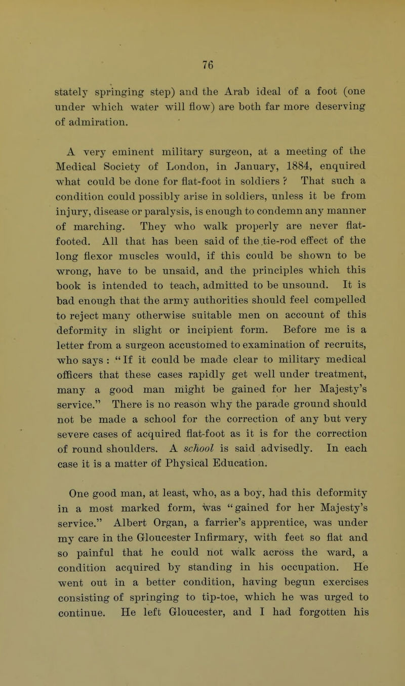 stately springing step) and the Arab ideal of a foot (one under which water will flow) are both far more deserving of admiration. A very eminent military surgeon, at a meeting of the Medical Society of London, in January, 1884, enquired what could be done for flat-foot in soldiers ? That such a condition could possibly arise in soldiers, unless it be from injury, disease or paralysis, is enough to condemn any manner of marching. They who walk properly are never flat- footed. All that has been said of the tie-rod effect of the long flexor muscles would, if this could be shown to be wrong, have to be unsaid, and the principles which this book is intended to teach, admitted to be unsound. It is bad enough that the army authorities should feel compelled to reject many otherwise suitable men on account of this deformity in slight or incipient form. Before me is a letter from a surgeon accustomed to examination of recruits, who says :  If it could be made clear to military medical officers that these cases rapidly get well under treatment, many a good man might be gained for her Majesty's service. There is no reason why the parade ground should not be made a school for the correction of any but very severe cases of acquired flat-foot as it is for the correction of round shoulders. A school is said advisedly. In each case it is a matter of Physical Education. One good man, at least, who, as a boy, had this deformity in a most marked form, was gained for her Majesty's service. Albert Organ, a farrier's apprentice, was under my care in the Gloucester Infirmary, with feet so flat and so painful that he could not walk across the ward, a condition acquired by standing in his occupation. He went out in a better condition, having begun exercises consisting of springing to tip-toe, which he was urged to continue. He left Gloucester, and I had forgotten his