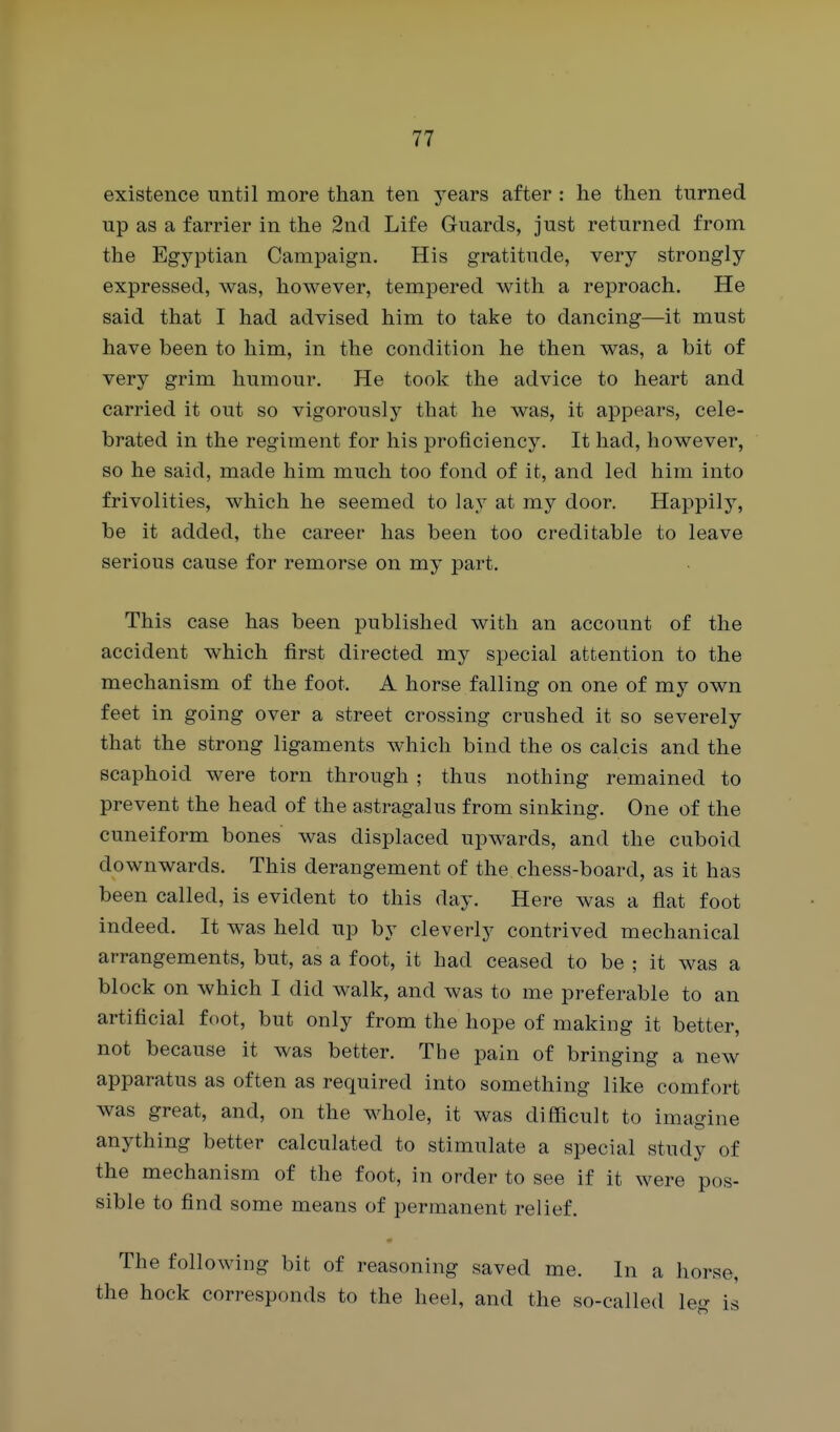 existence until more than ten years after : he then turned up as a farrier in the 2nd Life Guards, just returned from the Egyptian Campaign. His gratitude, very strongly expressed, was, however, tempered with a reproach. He said that I had advised him to take to dancing—it must have been to him, in the condition he then was, a bit of very grim humour. He took the advice to heart and carried it out so vigorously that he was, it appears, cele- brated in the regiment for his proficiency. It had, however, so he said, made him much too fond of it, and led him into frivolities, which he seemed to lay at my door. Happily, be it added, the career has been too creditable to leave serious cause for remorse on my part. This case has been published with an account of the accident which first directed my special attention to the mechanism of the foot. A horse falling on one of my own feet in going over a street crossing crushed it so severely that the strong ligaments which bind the os calcis and the scaphoid were torn through ; thus nothing remained to prevent the head of the astragalus from sinking. One of the cuneiform bones was displaced upwards, and the cuboid downwards. This derangement of the chess-board, as it has been called, is evident to this day. Here was a flat foot indeed. It was held up by cleverly contrived mechanical arrangements, but, as a foot, it had ceased to be ; it was a block on which I did walk, and was to me preferable to an artificial foot, but only from the hope of making it better, not because it was better. The pain of bringing a new apparatus as often as required into something like comfort was great, and, on the whole, it was difficult to imagine anything better calculated to stimulate a special study of the mechanism of the foot, in order to see if it were pos- sible to find some means of permanent relief. The following bit of reasoning saved me. In a horse, the hock corresponds to the heel, and the so-called leo- is