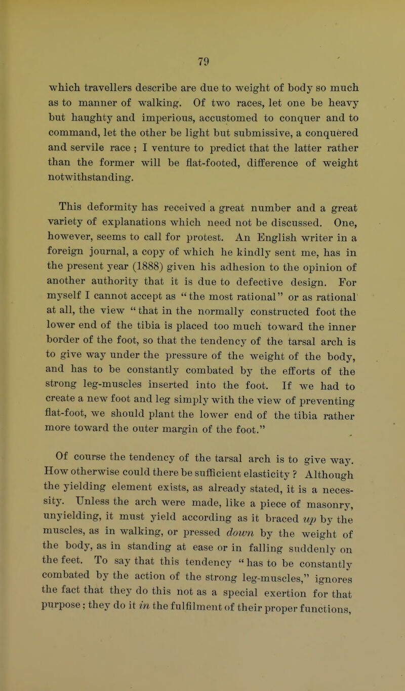 which travellers describe are due to weight of body so much as to manner of walking. Of two races, let one be heavy but haughty and imperious, accustomed to conquer and to command, let the other be light but submissive, a conquered and servile race ; I venture to predict that the latter rather than the former will be fiat-footed, difference of weight notwithstanding. This deformity has received a great number and a great variety of explanations which need not be discussed. One, however, seems to call for protest. An English writer in a foreign journal, a copy of which he kindly sent me, has in the present year (1888) given his adhesion to the opinion of another authority that it is due to defective design. For myself I cannot accept as the most rational or as rational at all, the view  that in the normally constructed foot the lower end of the tibia is placed too much toward the inner border of the foot, so that the tendency of the tarsal arch is to give way under the pressure of the weight of the body, and has to be constantly combated by the efforts of the strong leg-muscles inserted into the foot. If we had to create a new foot and leg simply with the view of preventing flat-foot, we should plant the lower end of the tibia rather more toward the outer margin of the foot. Of course the tendency of the tarsal arch is to give way. How otherwise could there be sufficient elasticity ? Although the yielding element exists, as already stated, it is a neces- sity. Unless the arch were made, like a piece of masonry, unyielding, it must yield according as it braced t^jo by the muscles, as in walking, or pressed down by the weight of the body, as in standing at ease or in falling suddenly on the feet. To say that this tendency  has to be constantly combated by the action of the strong leg-muscles, ignores the fact that they do this not as a special exertion for that purpose; they do it in the fulfilment of their proper functions,