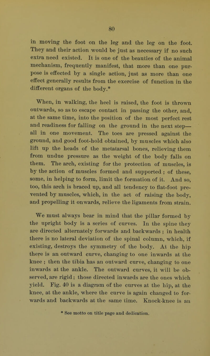 in moving the foot on the leg and the leg on the foot. They and their action would be just as necessary if no such extra need existed. It is one of the beauties of the animal mechanism, frequently manifest, that more than one pur- pose is effected by a single action, just as more than one effect generally results from the exercise of function in the different organs of the body.* When, in walking, the heel is raised, the foot is thrown outwards, so as to escape contact in passing the other, and, at the same time, into the position of the most perfect rest and readiness for falling on the ground in the next step— all in one movement. The toes are pressed against the ground, and good foot-hold obtained, by muscles which also lift up the heads of the metatarsal bones, relieving them from undue pressure as the weight of the body falls on them. The arch, existing for the protection of muscles, is by the action of muscles formed and supported ; of these, some, in helping to form, limit the formation of it. And so, too, this arch is braced up, and all tendency to flat-foot pre- vented by muscles, which, in the act of raising the body, and propelling it onwards, relieve the ligaments from strain. We must always bear in mind that the pillar formed by the upright body is a series of curves. In the spine they are directed alternately forwards and backwards ; in health there is no lateral deviation of the spinal column, which, if existing, destroys the symmetry of the body. At the hip there is an outward curve, changing to one inwards at the knee ; then the tibia has an outward curve, changing to one inwards at the ankle. The outward curves, it will be ob- served, are rigid; those directed inwards are the ones which yield. Fig. 40 is a diagram of the curves at the hip, at the knee, at the ankle, where the curve is again changed to for- wards and backwards at the same time. Knock-knee is an * See motto on title page and dedication.
