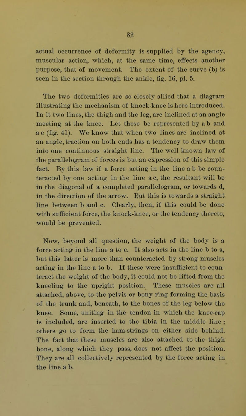 actual occurrence of deformity is supplied by the agency, muscular action, which, at the same time, effects another purpose, that of movement. The extent of the curve (b) is seen in the section through the ankle, fig. 16, pi. 5. The two deformities are so closely allied that a diagram illustrating the mechanism of knock-knee is here introduced. In it two lines, the thigh and the leg, are inclined at an angle meeting at the knee. Let these be represented by a b and a c (fig. 41). We know that when two lines are inclined at an angle, traction on both ends has a tendency to draw them into one continuous straight line. The well known law of the parallelogram of forces is but an expression of this simple fact. By this law if a force acting in the line a b be coun- teracted by one acting in the line a c, the resultant will be in the diagonal of a completed parallelogram, or towards d, in the direction of the arrow. But this is towards a straight line between b and c. Clearly, then, if this could be done with sufficient force, the knock-knee, or the tendency thereto, would be prevented. Now, beyond all question, the weight of the body is a force acting in the line a to c. It also acts in the line b to a, but this latter is more than counteracted by strong muscles acting in the line a to b. If these were insufficient to coun- teract the weight of the body, it could not be lifted from the kneeling to the upright position. These muscles are all attached, above, to the pelvis or bony ring forming the basis of the trunk and, beneath, to the bones of the leg below the knee. Some, uniting in the tendon in which the knee-cap is included, are inserted to the tibia in the middle line ; others go to form the ham-strings on either side behind. The fact that these muscles are also attached to the thigh bone, along which they pass, does not affect the position. They are all collectively represented by the force acting in the line a b.