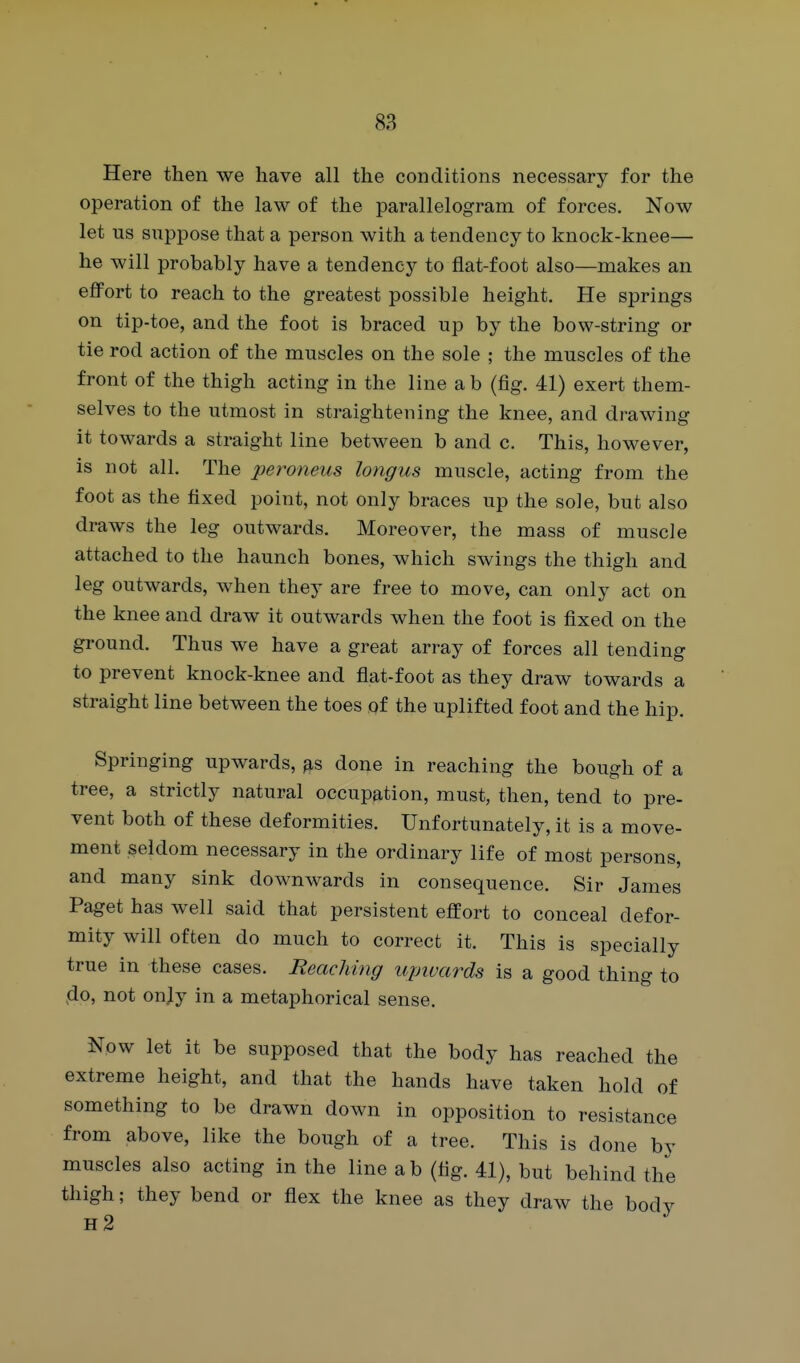 Here then we have all the conditions necessary for the operation of the law of the parallelogram of forces. Now let lis suppose that a person with a tendency to knock-knee— he will probably have a tendency to flat-foot also—makes an effort to reach to the greatest possible height. He springs on tip-toe, and the foot is braced up by the bow-string or tie rod action of the muscles on the sole ; the muscles of the front of the thigh acting in the line a b (fig. 41) exert them- selves to the utmost in straightening the knee, and drawing it towards a straight line between b and c. This, however, is not all. The peroneus longus muscle, acting from the foot as the fixed point, not only braces up the sole, but also draws the leg outwards. Moreover, the mass of muscle attached to the haunch bones, which swings the thigh and leg outwards, when they are free to move, can only act on the knee and draw it outwards when the foot is fixed on the ground. Thus we have a great array of forces all tending to prevent knock-knee and flat-foot as they draw towards a straight line between the toes qf the uplifted foot and the hip. Springing upwards, ^s done in reaching the bough of a tree, a strictly natural occupation, must, then, tend to pre- vent both of these deformities. Unfortunately, it is a move- ment seldom necessary in the ordinary life of most persons, and many sink downwards in consequence. Sir James Paget has well said that persistent effort to conceal defor- mity will often do much to correct it. This is specially true in these cases. Reaching upivards is a good thing to do, not onjy in a metaphorical sense. Now let it be supposed that the body has reached the extreme height, and that the hands have taken hold of something to be drawn down in opposition to resistance from above, like the bough of a tree. This is done by muscles also acting in the line ab (fig. 41), but behind the thigh; they bend or flex the knee as they draw the body h2