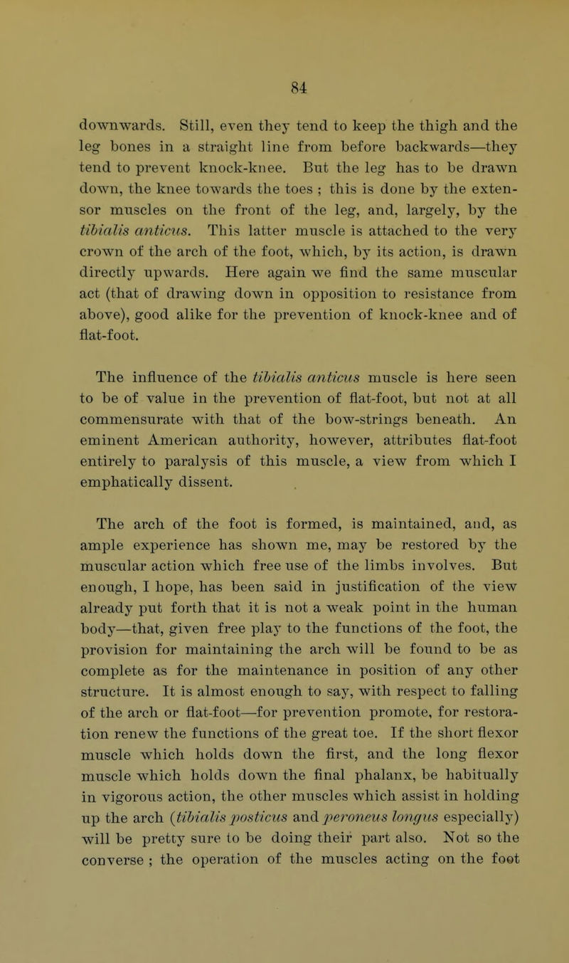 downwards. Still, even they tend to keep the thigh and the leg bones in a straight line from before backwards—they tend to prevent knock-kiiee. But the leg has to be drawn down, the knee towards the toes ; this is done by the exten- sor muscles on the front of the leg, and, largely, by the tibialis anticus. This latter muscle is attached to the very crown of the arch of the foot, which, by its action, is drawn directly upwards. Here again we find the same muscular act (that of drawing down in opposition to resistance from above), good alike for the prevention of knock-knee and of flat-foot. The influence of the tihialis anticus muscle is here seen to be of value in the prevention of flat-foot, but not at all commensurate with that of the bow-strings beneath. An eminent American authority, however, attributes flat-foot entirely to paralysis of this muscle, a view from which I emphatically dissent. The arch of the foot is formed, is maintained, and, as ample experience has shown me, may be restored by the muscular action which free use of the limbs involves. But enough, I hope, has been said in justification of the view already put forth that it is not a weak point in the human body—that, given free play to the functions of the foot, the provision for maintaining the arch will be found to be as complete as for the maintenance in position of any other structure. It is almost enough to say, with respect to falling of the arch or flat-foot—for prevention promote, for restora- tion renew the functions of the great toe. If the short flexor muscle which holds down the first, and the long flexor muscle which holds down the final phalanx, be habitually in vigorous action, the other muscles which assist in holding up the arch (tibialis posticus and peroneus longtis especially) will be pretty sure to be doing their part also. Not so the converse ; the operation of the muscles acting on the foot