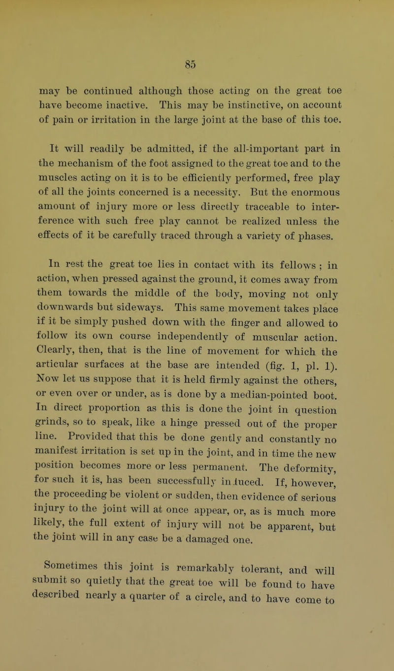 may be continued although those acting on the great toe have become inactive. This may be instinctive, on account of pain or irritation in the large joint at the base of this toe. It will readily be admitted, if the all-important part in the mechanism of the foot assigned to the great toe and to the muscles acting on it is to be efficientlj^ performed, free play of all the joints concerned is a necessity. But the enormous amount of injury more or less directlj^ traceable to inter- ference with such free play cannot be realized unless the effects of it be carefully traced through a variety of phases. In rest the great toe lies in contact with its fellows ; in action, when pressed against the ground, it comes away from them towards the middle of the body, moving not only downwards but sideways. This same movement takes place if it be simply pushed down with the finger and allowed to follow its own course independently of muscular action. Clearly, then, that is the line of movement for which the articular surfaces at the base are intended (fig. 1, pi. 1). Now let us suppose that it is held firmly against the others, or even over or under, as is done by a median-pointed boot. In direct proportion as this is done the joint in question grinds, so to speak, like a hinge pressed out of the proper line. Provided that this be done gently and constantly no manifest irritation is set up in the joint, and in time the new position becomes more or less permanent. The deformity, for such it is, has been successfully iniuced. If, however, the proceeding be violent or sudden, then evidence of serious injury to the joint will at once appear, or, as is much more likely, the full extent of injury will not be apparent, but the joint will in any case be a damaged one. Sometimes this joint is remarkably tolerant, and will submit so quietly that the great toe will be found to have described nearly a quarter of a circle, and to have come to