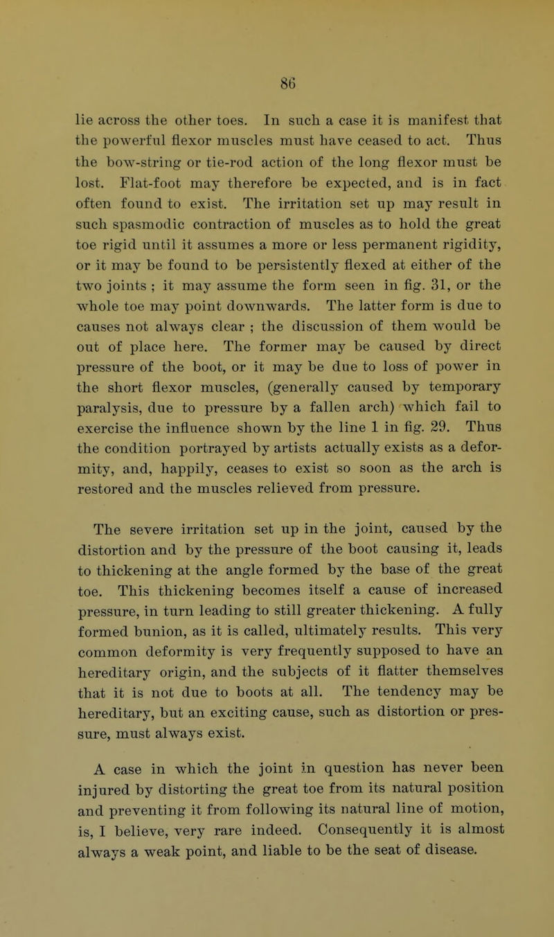 lie across the other toes. In such a case it is manifest that the powerful flexor muscles must have ceased to act. Thus the bow-string or tie-rod action of the long flexor must be lost. Flat-foot may therefore be expected, and is in fact often found to exist. The irritation set up may result in such spasmodic contraction of muscles as to hold the great toe rigid until it assumes a more or less permanent rigidity, or it may be found to be persistently flexed at either of the two joints ; it may assume the form seen in fig. 31, or the whole toe may point downwards. The latter form is due to causes not always clear ; the discussion of them would be out of place here. The former may be caused by direct pressure of the boot, or it may be due to loss of power in the short flexor muscles, (generally caused by temporary paralysis, due to pressure by a fallen arch) which fail to exercise the influence shown by the line 1 in fig. 29. Thus the condition portrayed by artists actually exists as a defor- mity, and, happily, ceases to exist so soon as the arch is restored and the muscles relieved from pressure. The severe irritation set up in the joint, caused by the distortion and by the pressure of the boot causing it, leads to thickening at the angle formed by the base of the great toe. This thickening becomes itself a cause of increased pressure, in turn leading to still greater thickening. A fully formed bunion, as it is called, ultimately results. This very common deformity is very frequently supposed to have an hereditary origin, and the subjects of it flatter themselves that it is not due to boots at all. The tendency may be hereditary, but an exciting cause, such as distortion or pres- sure, must always exist. A case in which the joint in question has never been injured by distorting the great toe from its natural position and preventing it from following its natural line of motion, is, I believe, very rare indeed. Consequently it is almost always a weak point, and liable to be the seat of disease.