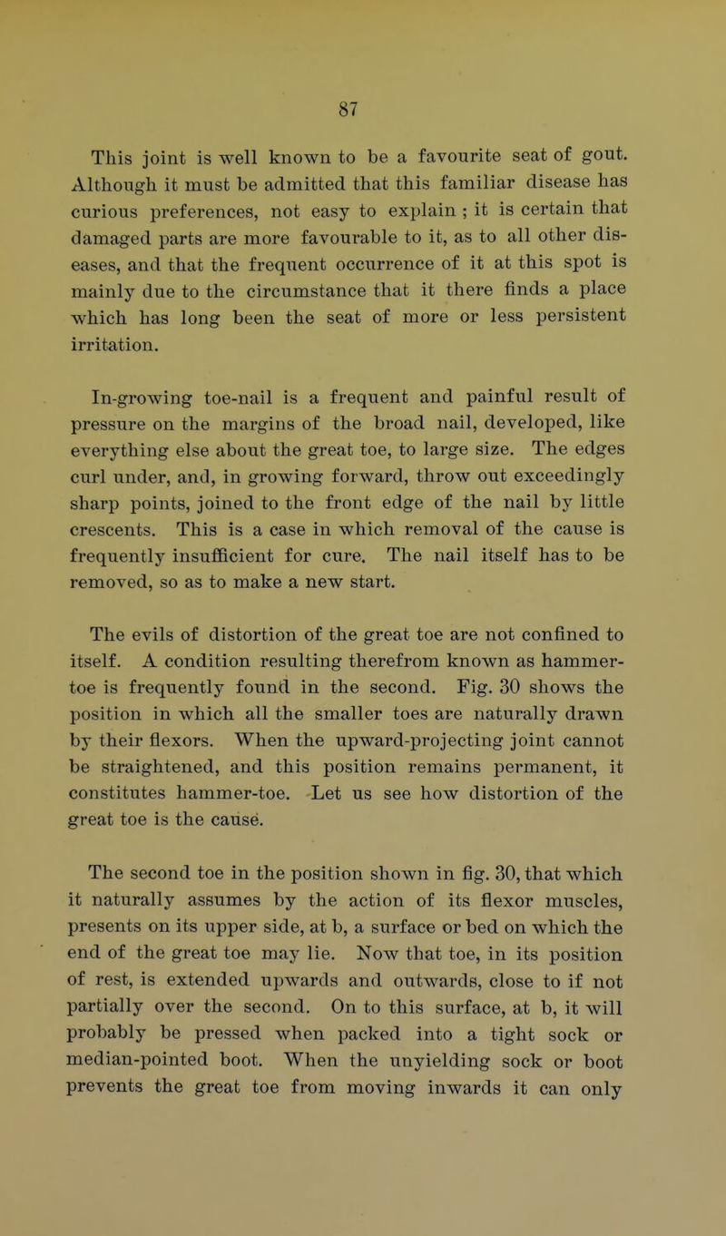 This joint is well known to be a favourite seat of gout. Although it must be admitted that this familiar disease has curious preferences, not easy to explain ; it is certain that damaged parts are more favourable to it, as to all other dis- eases, and that the frequent occurrence of it at this spot is mainly due to the circumstance that it there finds a place which has long been the seat of more or less persistent irritation. In-growing toe-nail is a frequent and painful result of pressure on the margins of the broad nail, developed, like everything else about the great toe, to large size. The edges curl under, and, in growing forward, throw out exceedingly sharp points, joined to the front edge of the nail by little crescents. This is a case in which removal of the cause is frequently insufficient for cure. The nail itself has to be removed, so as to make a new start. The evils of distortion of the great toe are not confined to itself. A condition resulting therefrom known as hammer- toe is frequently found in the second. Fig. 30 shows the position in which all the smaller toes are naturally drawn by their flexors. When the upward-projecting joint cannot be straightened, and this position remains permanent, it constitutes hammer-toe. Let us see how distortion of the great toe is the cause. The second toe in the position shown in fig. 30, that which it naturally assumes by the action of its flexor muscles, presents on its upper side, at b, a surface or bed on which the end of the great toe may lie. Now that toe, in its position of rest, is extended upwards and outwards, close to if not partially over the second. On to this surface, at b, it will probably be pressed when packed into a tight sock or median-pointed boot. When the unyielding sock or boot prevents the great toe from moving inwards it can only