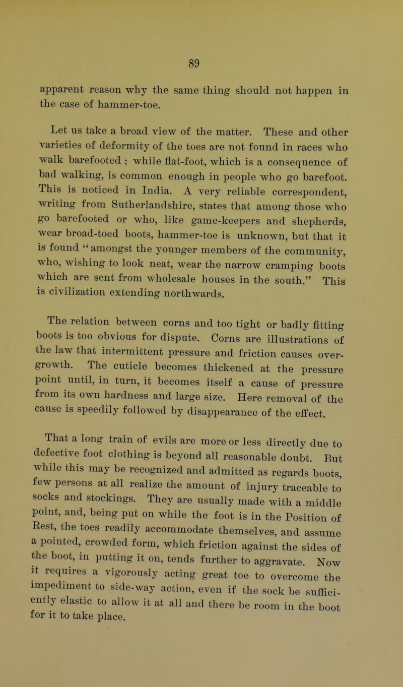 apparent reason why the same thing should not happen in the case of hammer-toe. Let us take a broad view of the matter. These and other varieties of deformity of the toes are not found in races who walk barefooted ; while fiat-foot, which is a consequence of bad walking, is common enough in people who go barefoot. This is noticed in India. A very reliable correspondent, writing from Sutherlandshire, states that among those who go barefooted or who, like game-keepers and shepherds, wear broad-toed boots, hammer-toe is unknown, but that it is found  amongst the younger members of the community, who, wishing to look neat, wear the narrow cramping boots which are sent from wholesale houses in the south. This is civilization extending northwards. The relation between corns and too tight or badly fitting boots is too obvious for dispute. Corns are illustrations of the law that intermittent pressure and friction causes over- growth. The cuticle becomes thickened at the pressure point until, in turn, it becomes itself a cause of pressure from its own hardness and large size. Here removal of the cause is speedily followed by disappearance of the effect. That a long train of evils are more or less directly due to defective foot clothing is beyond all reasonable doubt. But while this may be recognized and admitted as regards boots, few persons at all realize the amount of injury traceable to' socks and stockings. They are usually made with a middle point, and, being put on while the foot is in the Position of Rest, the toes readily accommodate themselves, and assume a pointed, crowded form, which friction against the sides of the boot, in putting it on, tends further to aggravate. Now It requires a vigorously acting great toe to overcome the impediment to side-way action, even if the sock be suffici- ently elastic to allow it at all and there be room in the boot for it to take place.