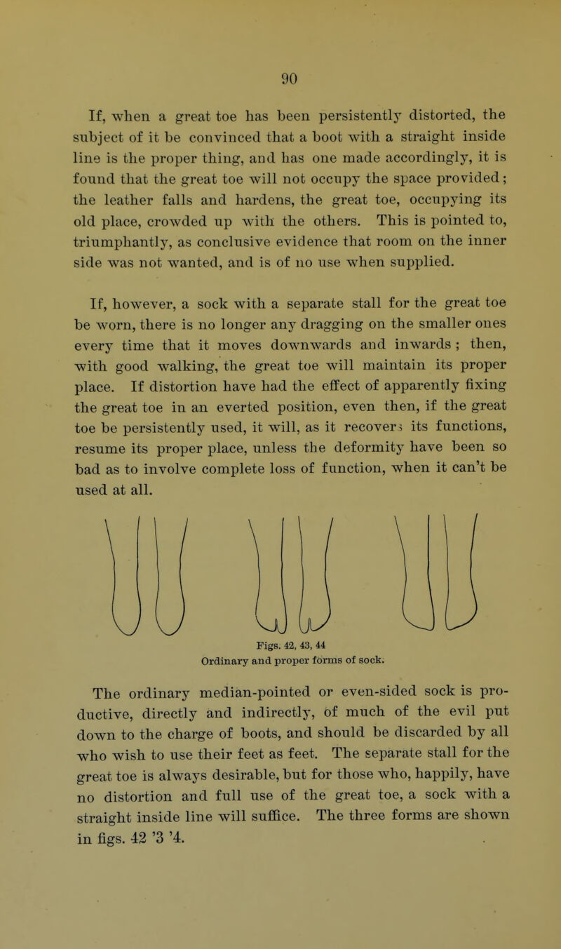 If, when a great toe has been persistently distorted, the subject of it be convinced that a boot with a straight inside line is the proper thing, and has one made accordingly, it is found that the great toe will not occupy the space provided; the leather falls and hardens, the great toe, occupying its old place, crowded up with the others. This is pointed to, triumphantly, as conclusive evidence that room on the inner side was not wanted, and is of no use when supplied. If, however, a sock with a separate stall for the great toe be worn, there is no longer any dragging on the smaller ones every time that it moves downwards and inwards ; then, with good walking, the great toe will maintain its proper place. If distortion have had the effect of apparently fixing the great toe in an everted position, even then, if the great toe be persistently used, it will, as it recover, its functions, resume its proper place, unless the deformity have been so bad as to involve complete loss of function, when it can't be used at all. Figs. 42, 43, 44 Ordinary and proper Idrms of sock. The ordinary median-pointed or even-sided sock is pro- ductive, directly and indirectly, of much of the evil put down to the charge of boots, and should be discarded by all who wish to use their feet as feet. The separate stall for the great toe is always desirable, but for those who, happily, have no distortion and full use of the great toe, a sock with a straight inside line will suffice. The three forms are shown in figs. 42 '3 '4.