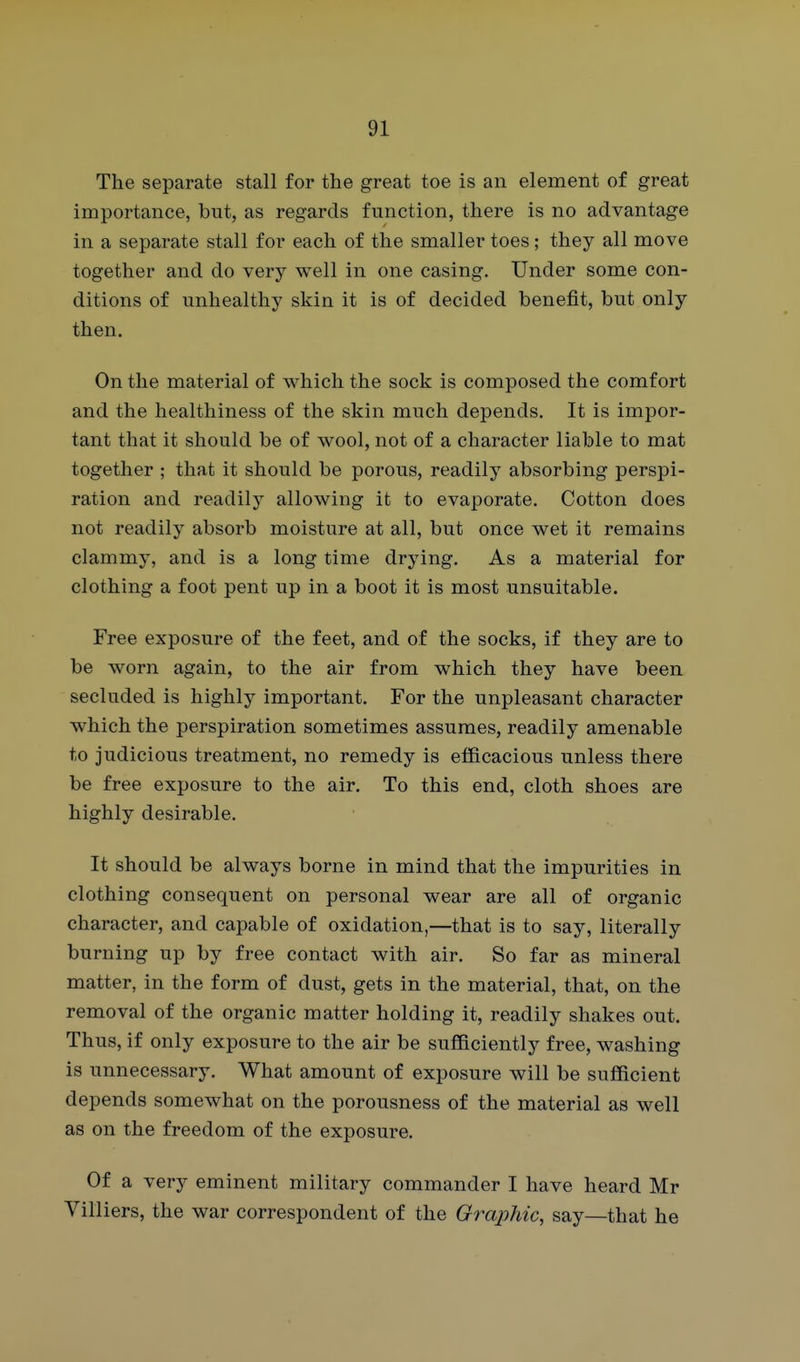 The separate stall for the great toe is an element of great importance, but, as regards function, there is no advantage in a separate stall for each of the smaller toes; they all move together and do very well in one casing. Under some con- ditions of unhealthy skin it is of decided benefit, but only then. On the material of which the sock is composed the comfort and the healthiness of the skin much depends. It is impor- tant that it should be of wool, not of a character liable to mat together ; that it should be porous, readily absorbing perspi- ration and readily allowing it to evaporate. Cotton does not readily absorb moisture at all, but once wet it remains clammy, and is a long time drying. As a material for clothing a foot pent up in a boot it is most unsuitable. Free exposure of the feet, and of the socks, if they are to be worn again, to the air from which they have been secluded is highly important. For the unpleasant character which the perspiration sometimes assumes, readily amenable to judicious treatment, no remedy is efficacious unless there be free exposure to the air. To this end, cloth shoes are highly desirable. It should be always borne in mind that the impurities in clothing consequent on personal wear are all of organic character, and capable of oxidation,—that is to say, literally burning up by free contact with air. So far as mineral matter, in the form of dust, gets in the material, that, on the removal of the organic matter holding it, readily shakes out. Thus, if only exposure to the air be sufficiently free, washing is unnecessary. What amount of exposure will be sufficient depends somewhat on the porousness of the material as well as on the freedom of the exposure. Of a very eminent military commander I have heard Mr Villiers, the war correspondent of the Graphic, say—that he