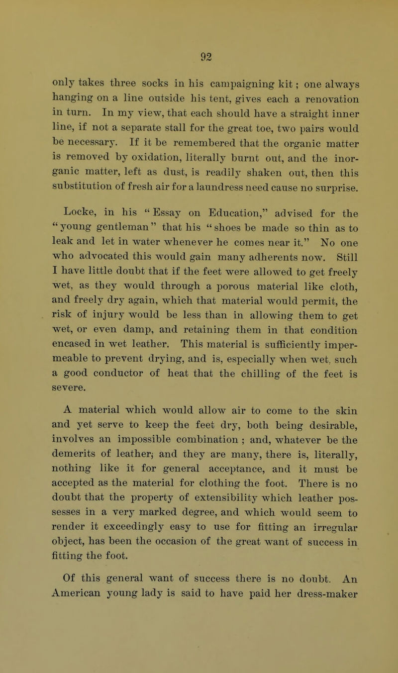 only takes three socks in his campaigning kit; one always hanging on a line outside his tent, gives each a renovation in turn. In my view, that each should have a straight inner line, if not a separate stall for the great toe, two pairs would be necessary. If it be remembered that the organic matter is removed by oxidation, literally burnt out, and the inor- ganic matter, left as dust, is readily shaken out, then this substitution of fresh air for a laundress need cause no surprise. Locke, in his  Essay on Education, advised for the  young gentleman that his  shoes be made so thin as to leak and let in water whenever he comes near it. No one who advocated this would gain many adherents now. Still I have little doubt that if the feet were allowed to get freely wet, as they would through a porous material like cloth, and freely dry again, which that material would permit, the risk of injury would be less than in allowing them to get wet, or even damp, and retaining them in that condition encased in wet leather. This material is sufficiently imper- meable to prevent drying, and is, especially when wet, such a good conductor of heat that the chilling of the feet is severe. A material which would allow air to come to the skin and yet serve to keep the feet dry, both being desirable, involves an impossible combination ; and, whatever be the demerits of leather^ and they are many, there is, literally, nothing like it for general acceptance, and it must be accepted as the material for clothing the foot. There is no doubt that the property of extensibility which leather pos- sesses in a very marked degree, and which would seem to render it exceedingly easy to use for fitting an irregular object, has been the occasion of the great want of success in fitting the foot. Of this general want of success there is no doubt. An American young lady is said to have paid her dress-maker