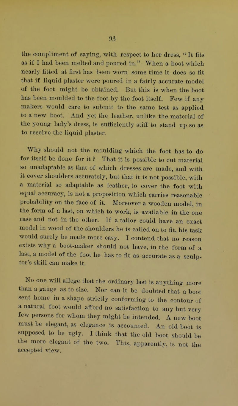 the compliment of saying, with respect to her dress,  It fits as if I had been melted and poured in. When a boot which nearly fitted at first has been worn some time it does so fit that if liquid plaster were poured in a fairly accurate model of the foot might be obtained. But this is when the boot has been moulded to the foot by the foot itself. Few if any makers would care to submit to the same test as applied to a new boot. And yet the leather, unlike the material of the young lady's dress, is sufficiently stiff to stand up so as to receive the liquid plaster. Why should not the moulding which the foot has to do for itself be done for it ? That it is possible to cut material so unadaptable as that of which dresses are made, and with it cover shoulders accurately, but that it is not possible, with a material so adaptable as leather, to cover the foot with equal accuracy, is not a proposition which carries reasonable probability on the face of it. Moreover a wooden model, in the form of a last, on which to work, is available in the one case and not in the other. If a tailor could have an exact model in wood of the shoulders he is called on to fit, his task would surely be made more easy. I contend that no reason exists why a boot-maker should not have, in the form of a last, a model of the foot he has to fit as accurate as a sculp- tor's skill can make it. No one will allege that the ordinary last is anything more than a gauge as to size. Nor can it be doubted that a boot sent home in a shape strictly conforming to the contour of a natural foot would afford no satisfaction to any but very few persons for whom they might be intended. A new boot must be elegant, as elegance is accounted. An old boot is supposed to be ugly. I think that the old boot should be the more elegant of the two. This, apparently, is not the accepted view.