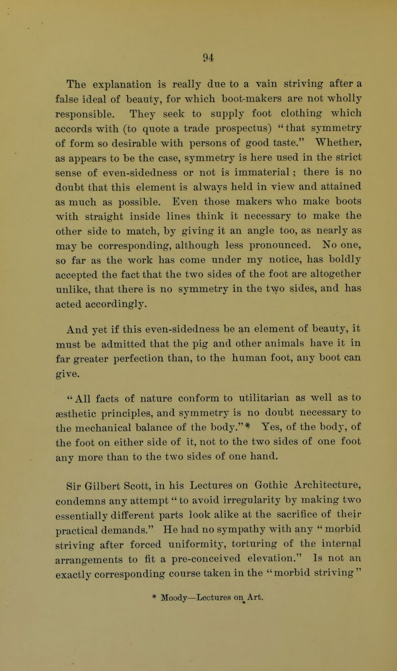 The explanation is really dne to a vain striving after a false ideal of beauty, for which boot-makers are not wholly responsible. They seek to supply foot clothing which accords with (to quote a trade prospectus)  that symmetry of form so desirable with persons of good taste. Whether, as appears to be the case, symmetry is here used in the strict sense of even-sidedness or not is immaterial; there is no doubt that this element is always held in view and attained as much as possible. Even those makers who make boots with straight inside lines think it necessary to make the other side to match, by giving it an angle too, as nearly as may be corresponding, although less pronounced. No one, so far as the work has come under my notice, has boldly accepted the fact that the two sides of the foot are altogether unlike, that there is no symmetry in the two sides, and has acted accordingly. And yet if this even-sidedness be an element of beauty, it must be admitted that the pig and other animals have it in far greater perfection than, to the human foot, any boot can give.  All facts of nature conform to utilitarian as well as to aesthetic principles, and symmetry is no doubt necessary to the mechanical balance of the body. * Yes, of the body, of the foot on either side of it, not to the two sides of one foot any more than to the two sides of one hand. Sir Gilbert Scott, in his Lectures on Gothic Architecture, condemns any attempt to avoid irregularity by making two essentially different parts look alike at the sacrifice of their practical demands. He had no sympathy with any  morbid striving after forced uniformity, torturing of the internjal arrangements to fit a pre-conceived elevation. Is not an exactly corresponding course taken in the morbid striving * Moody—Lectures on Art.