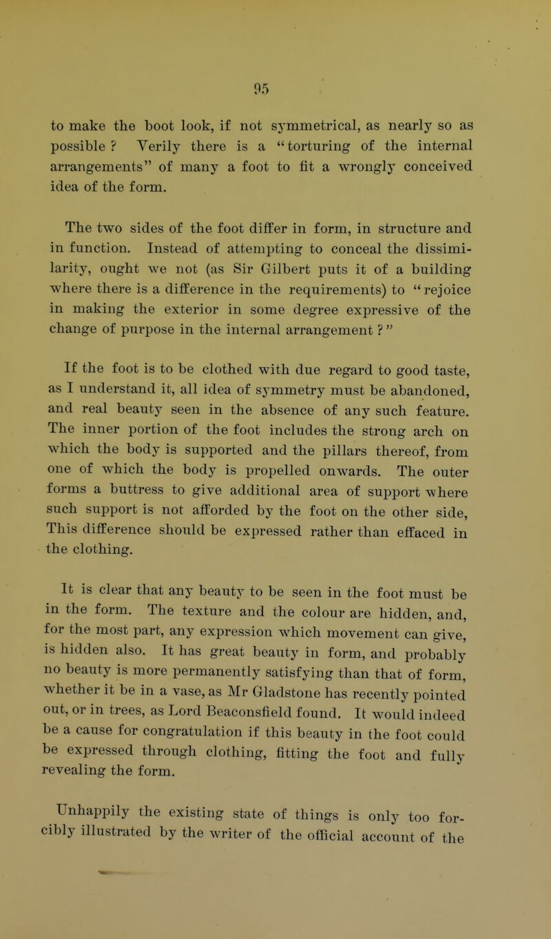 to make the boot look, if not symmetrical, as nearly so as possible ? Yerily there is a  torturing of the internal arrangements of many a foot to fit a wrongly conceived idea of the form. The two sides of the foot differ in form, in structure and in function. Instead of attempting to conceal the dissimi- larity, ought we not (as Sir Gilbert puts it of a building where there is a difference in the requirements) to rejoice in making the exterior in some degree expressive of the change of purpose in the internal arrangement ?  If the foot is to be clothed with due regard to good taste, as I understand it, all idea of symmetry must be abandoned, and real beauty seen in the absence of any such feature. The inner portion of the foot includes the strong arch on which the body is supported and the pillars thereof, from one of which the body is propelled onwards. The outer forms a buttress to give additional area of support where such support is not afforded by the foot on the other side. This difference should be expressed rather than effaced in the clothing. It is clear that any beauty to be seen in the foot must be in the form. The texture and the colour are hidden, and, for the most part, any expression which movement can give, is hidden also. It has great beauty in form, and probably no beauty is more permanently satisfying than that of form, whether it be in a vase, as Mr Gladstone has recently pointed out, or in trees, as Lord Beaconsfield found. It would indeed be a cause for congratulation if this beauty in the foot could be expressed through clothing, fitting the foot and fully revealing the form. Unhappily the existing state of things is only too for- ibly illustrated by the writer of the official account of the