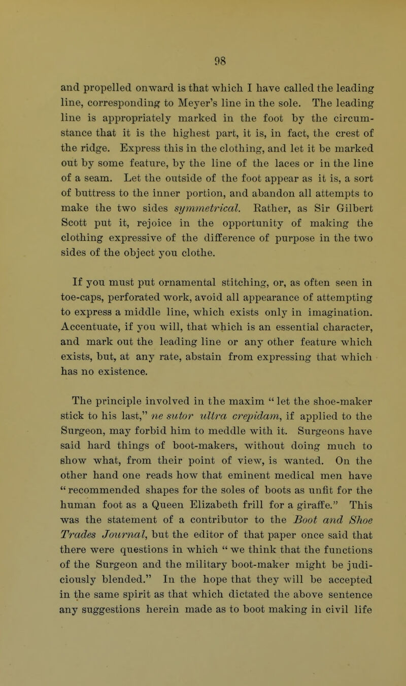 and propelled onward is that which I have called the leading line, corresponding to Meyer's line in the sole. The leading line is appropriately marked in the foot by the circum- stance that it is the highest part, it is, in fact, the crest of the ridge. Express this in the clothing, and let it be marked out by some feature, by the line of the laces or in the line of a seam. Let the outside of the foot appear as it is, a sort of buttress to the inner portion, and abandon all attempts to make the two sides symmetrical. Rather, as Sir Gilbert Scott put it, rejoice in the opportunity of making the clothing expressive of the difference of purpose in the two sides of the object you clothe. If you must put ornamental stitching, or, as often seen in toe-caps, perforated work, avoid all appearance of attempting to express a middle line, which exists only in imagination. Accentuate, if you will, that which is an essential character, and mark out the leading line or any other feature which exists, but, at any rate, abstain from expressing that Avhich has no existence. The principle involved in the maxim  let the shoe-maker stick to his last, ne sutor ultra creindam, if applied to the Surgeon, may forbid him to meddle with it. Surgeons have said hard things of boot-makers, without doing much to show what, from their point of view, is wanted. On the other hand one reads how that eminent medical men have  recommended shapes for the soles of boots as unfit for the human foot as a Queen Elizabeth frill for a giraffe. This was the statement of a contributor to the Boot and Shoe Trades Journal, but the editor of that paper once said that there were questions in which  we think that the functions of the Surgeon and the military boot-maker might be judi- ciously blended. In the hope that they will be accepted in the same spirit as that which dictated the above sentence any suggestions herein made as to boot making in civil life