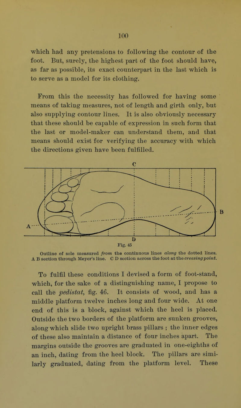 which had any pretensions to following the contour of the foot. But, surely, the highest part of the foot should have, as far as possible, its exact counterpart in the last which is to serve as a model for its clothing. From this the necessity has followed for having some means of taking measures, not of length and girth only, but also supplying contour lines. It is also obviously necessary that these should be capable of expression in such form that the last or model-maker can understand them, and that means should exist for verifying the accuracy with which the directions given have been fulfilled. Fig. 45 Outline of sole measured from the continuous lines along the dotted lines. A B section through Meyer's line. C D section across the foot at the creasing point. To fulfil these conditions I devised a form of foot-stand, which, for the sake of a distinguishing name, I propose to call the 236distat, fig. 46. It consists of wood, and has a middle platform twelve inches long and four wide. At one end of this is a block, against which the heel is placed. Outside the two borders of the platform are sunken grooves, along which slide two upright brass pillars ; the inner edges of these also maintain a distance of four inches apart. The margins outside the grooves are graduated in one-eighths of an inch, dating from the heel block. The pillars are simi- larly graduated, dating from the platform level. These C A ■ B D