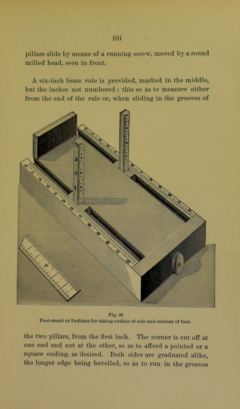 pillars slide by means of a running screw, moved by a round milled head, seen in front. A six-inch brass rule is provided, marked in the middle, but the inches not numbered ; this so as to measure either from the end of the rule or, when sliding in the grooves of Fig. 46 Foot-stand or Pedistat for taking outline of sole and contour of foot. the two pillars, from the first inch. The corner is cut off at one end and not at the other, so as to afford a pointed or a square ending, as desired. Both sides are graduated alike, the longer edge being bevelled, so as to run in the grooves