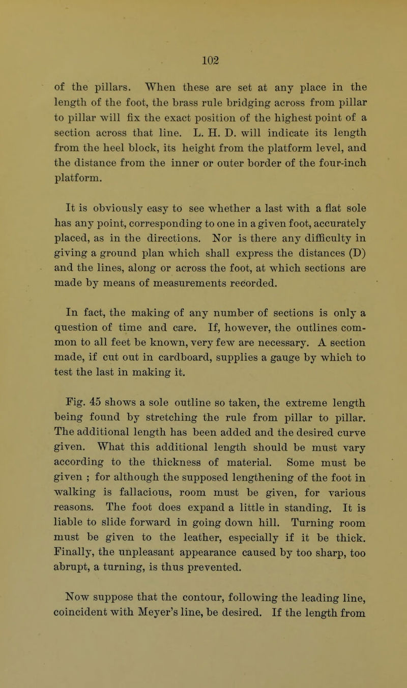 of the pillars. When these are set at any place in the length of the foot, the brass rule bridging across from pillar to pillar will fix the exact position of the highest point of a section across that line. L. H. D. will indicate its length from the heel block, its height from the platform level, and the distance from the inner or outer border of the four-inch platform. It is obviously easy to see whether a last with a flat sole has any point, corresponding to one in a given foot, accurately placed, as in the directions. Nor is there any difficulty in giving a ground plan which shall express the distances (D) and the lines, along or across the foot, at which sections are made by means of measurements recorded. In fact, the making of any number of sections is only a question of time and care. If, however, the outlines com- mon to all feet be known, very few are necessary. A section made, if cut out in cardboard, supplies a gauge by which to test the last in making it. Fig. 45 shows a sole outline so taken, the extreme length being found by stretching the rule from pillar to pillar. The additional length has been added and the desired curve given. What this additional length should be must vary according to the thickness of material. Some must be given ; for although the supposed lengthening of the foot in walking is fallacious, room must be given, for various reasons. The foot does expand a little in standing. It is liable to slide forward in going down hill. Turning room must be given to the leather, especially if it be thick. Finally, the unpleasant appearance caused by too sharp, too abrupt, a turning, is thus prevented. Now suppose that the contour, following the leading line, coincident with Meyer's line, be desired. If the length from