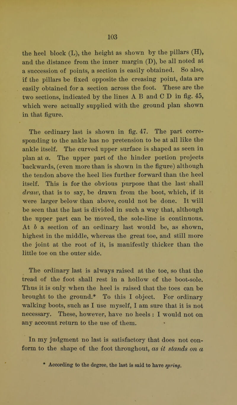the heel block (L), the height as shown by the pillars (H), and the distance from the inner margin (D), be all noted at a succession of points, a section is easily obtained. So also, if the pillars be fixed opposite the creasing point, data are easily obtained for a section across the foot. These are the two sections, indicated by the lines A B and C D in fig. 45, which were actually supplied with the ground plan shown in that figure. The ordinary last is shown in fig. 47. The part corre- sponding to the ankle has no pretension to be at all like the ankle itself. The curved upper surface is shaped as seen in plan at a. The upper part of the hinder portion projects backwards, (even more than is shown in the figure) although the tendon above the heel lies further forward than the heel itself. This is for the obvious purpose that the last shall draii\ that is to say, be drawn from the boot, which, if it were larger below than above, could not be done. It will be seen that the last is divided in such a way that, although the upper part can be moved, the sole-line is continuous. At & a section of an ordinary last would be, as shown, highest in the middle, whereas the great toe, and still more the joint at the root of it, is manifestly thicker than the little toe on the outer side. The ordinary last is always raised at the toe, so that the tread of the foot shall rest in a hollow of the boot-sole. Thus it is only when the heel is raised that the toes can be brought to the ground.* To this I object. For ordinary walking boots, such as I use myself, I am sure that it is not necessary. These, however, have no heels : I would not on any account return to the use of them. In my judgment no last is satisfactory that does not con- form to the shape of the foot throughout, as it stands on a * According to the degree, the last is said to have spring.