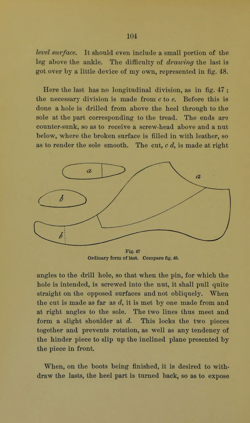 level surface. It should even include a small portion of the leg above the ankle. The difficulty of draiving the last is got over by a little device of my own, represented in fig. 48. Here the last has no longitudinal division, as in fig. 47 ; the necessary division is made from c to e. Before this is done a hole is drilled from above the heel through to the sole at the part corresponding to the tread. The ends are counter-sunk, so as to receive a screw-head above and a nut below, where the broken surface is filled in with leather, so as to render the sole smooth. The cut, c d, is made at right Fig. 47 Ordinary form of last. Compare fig. 48. angles to the drill hole, so that when the pin, for which the hole is intended, is screwed into the nut, it shall pull quite straight on the opposed surfaces and not obliquely. When the cut is made as far as d, it is met by one made from and at right angles to the sole. The two lines thus meet and form a slight shoulder at d. This locks the two pieces together and prevents rotation, as well as any tendency of the hinder piece to slip up the inclined plane presented by the piece in front. When, on the boots being finished, it is desired to with- draw the lasts, the heel part is turned back, so as to expose