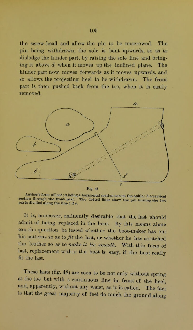 the screw-head and allow the pin to be unscrewed. The pin being withdrawn, the sole is bent upwards, so as to dislodge the hinder part, by raising the sole line and bring- ing it above d, when it moves up the inclined plane. The hinder part now moves forwards as it moves upwards, and so allows the projecting heel to be withdrawn. The front part is then pushed back from the toe, when it is easily- removed. Author's form of last; a being a horizontal section across the ankle; h a vertical section through the front part. The dotted lines show the pin uniting the two parts divided along the line c d e. It is, moreover, eminently desirable that the last should admit of being replaced in the boot. By this means alone can the question be tested whether the boot-maker has cut his patterns so as io fit the last, or whether he has stretched the leather so as to make it lie stnooth. With this form of last, replacement within the boot is easy, if the boot really fit the last. These lasts (fig. 48) are seen to be not only without spring at the toe but with a continuous line in front of the heel, and, apparently, without any waist, as it is called. The fact is that the great majority of feet do touch the ground along Fig 48