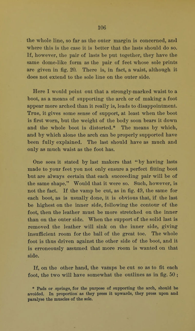 the whole line, so far as the outer margin is concerned, and where this is the case it is better that the lasts should do so. If, however, the pair of lasts be put together, they have the same dome-like form as the pair of feet whose sole prints are given in fig. 20. There is, in fact, a waist, although it does not extend to the sole line on the outer side. Here I would point out that a strongly-marked waist to a boot, as a means of supporting the arch or of making a foot appear more arched than it really is, leads to disappointment. True, it gives some sense of support, at least when the boot is first worn, but the weight of the body soon bears it down and the whole boot is distorted.The means by which, and by which alone the arch can be properly supported have been fully explained. The last should have as much and only as much waist as the foot has. One sees it stated by last makers that by having lasts made to your feet you not only ensure a perfect fitting boot but are always certain that each succeeding pair will be of the same shape. Would that it were so. Such, however, is not the fact. If the vamp be cut, as in fig. 49, the same for each boot, as is usually done, it is obvious that, if the last be highest on the inner side, following the contour of the foot, then the leather must be more stretched on the inner than on the outer side. When the support of the solid last is removed the leather will sink on the inner side, giving insufficient room for the ball of the great toe. The whole foot is thus driven against the other side of the boot, and it is erroneously assumed that more room is wanted on that side. If, on the other hand, the vamps be cut so as to fit each foot, the two will have somewhat the outlines as in fig. 50 ; * Pads or springs, for the purpose of supporting the arch, should be avoided. In proportion as they press it upwards, they press upon and paralyse the muscles of the sole.