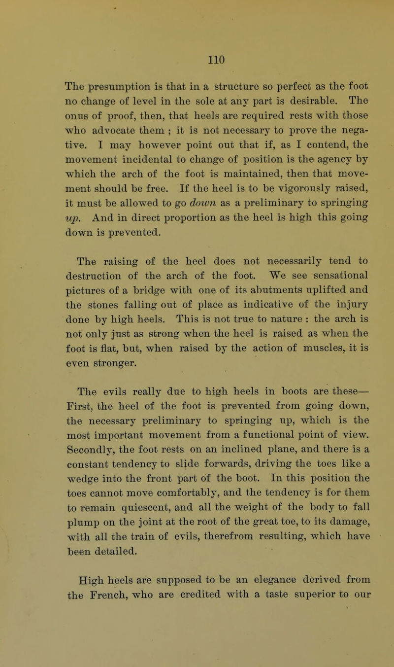The presumption is that in a structure so perfect as the foot no change of level in the sole at any part is desirable. The onus of proof, then, that heels are required rests with those who advocate them ; it is not necessary to prove the nega- tive. I may however point out that if, as I contend, the movement incidental to change of position is the agency by which the arch of the foot is maintained, then that move- ment should be free. If the heel is to be vigorously raised, it must be allowed to go doivn as a preliminary to springing up. And in direct proportion as the heel is high this going down is prevented. The raising of the heel does not necessarily tend to destruction of the arch of the foot. We see sensational pictures of a bridge with one of its abutments uplifted and the stones falling out of place as indicative of the injury done by high heels. This is not true to nature : the arch is not only just as strong when the heel is raised as when the foot is flat, but, when raised by the action of muscles, it is even stronger. The evils really due to high heels in boots are these— First, the heel of the foot is prevented from going down, the necessary preliminary to springing up, which is the most important movement from a functional point of view. Secondly, the foot rests on an inclined plane, and there is a constant tendency to slide forwards, driving the toes like a wedge into the front part of the boot. In this position the toes cannot move comfortably, and the tendency is for them to remain quiescent, and all the weight of the body to fall plump on the joint at the root of the great toe, to its damage, with all the train of evils, therefrom resulting, which have been detailed. High heels are supposed to be an elegance derived from the French, who are credited with a taste superior to our