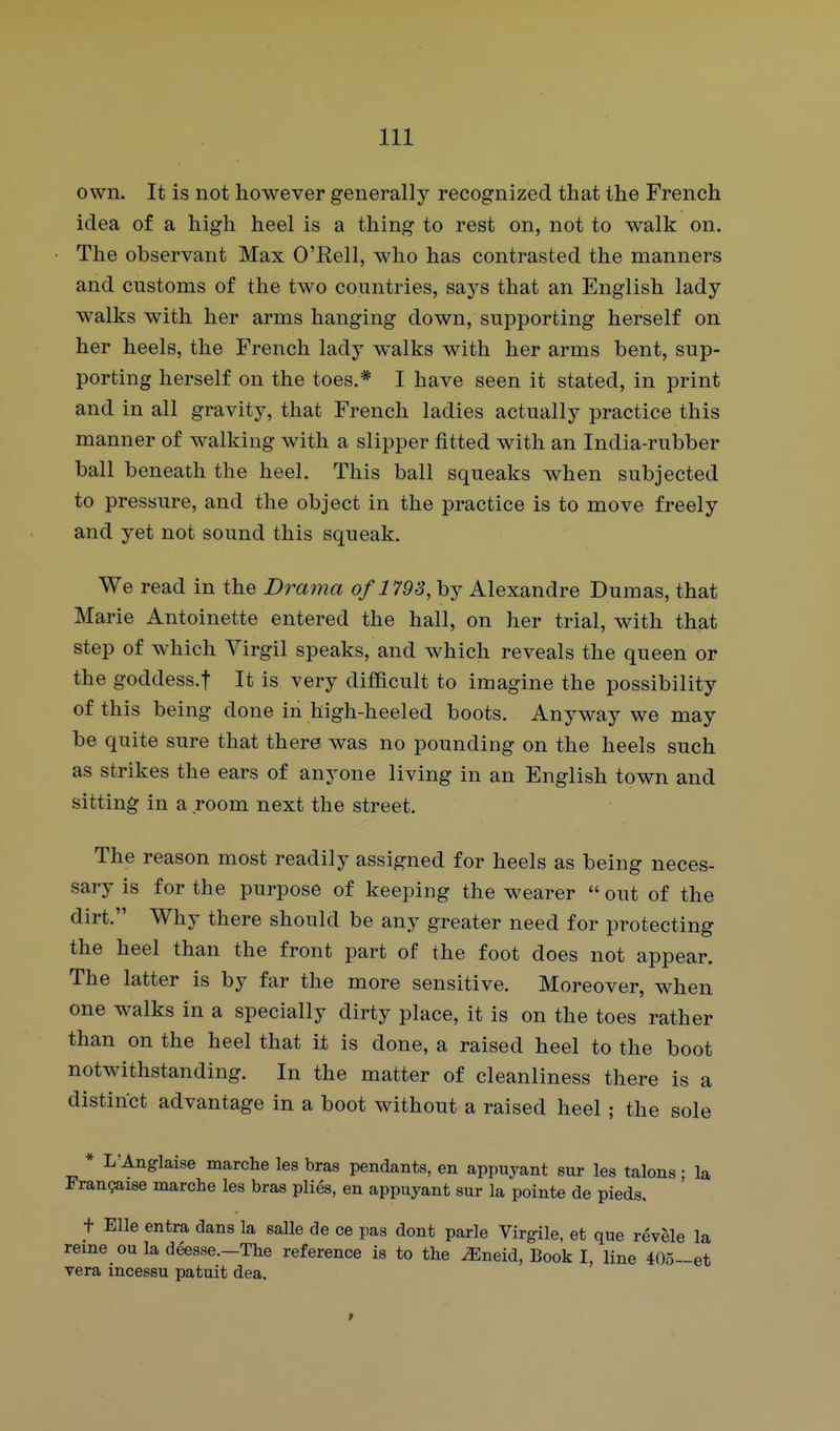 own. It is not however generally recognized that the French idea of a high heel is a thing to rest on, not to walk on. The observant Max O'Rell, who has contrasted the manners and customs of the two countries, says that an English lady walks with her arms hanging down, supporting herself on her heels, the French lady walks with her arms bent, sup- porting herself on the toes.* I have seen it stated, in print and in all gravity, that French ladies actually practice this manner of walking with a slipper fitted with an India-rubber ball beneath the heel. This ball squeaks when subjected to pressure, and the object in the practice is to move freely and yet not sound this squeak. We read in the Drama of 1793, by Alexandre Dumas, that Marie Antoinette entered the hall, on her trial, with that step of which Virgil speaks, and which reveals the queen or the goddess.f It is very difficult to imagine the possibility of this being done in high-heeled boots. Anyway we may be quite sure that there was no pounding on the heels such as strikes the ears of anyone living in an English town and sitting in a room next the street. The reason most readily assigned for heels as being neces- sary is for the purpose of keeping the wearer  out of the dirt. Why there should be any greater need for protecting the heel than the front part of the foot does not appear. The latter is by far the more sensitive. Moreover, when one walks in a specially dirty place, it is on the toes rather than on the heel that it is done, a raised heel to the boot notwithstanding. In the matter of cleanliness there is a distinct advantage in a boot without a raised heel ; the sole * L'Anglaise marclie les bras pendants, en appuyant sur les talons; la Frangaise marche les bras plies, en appuyant sur la pointe de pieds. t Elle entra dans la salle de ce pas dont parle Virgile, et que revele la reine ou la deesse.-Tbe reference is to tlie ^neid, Book I, line 40o-et vera incessu patuit dea.