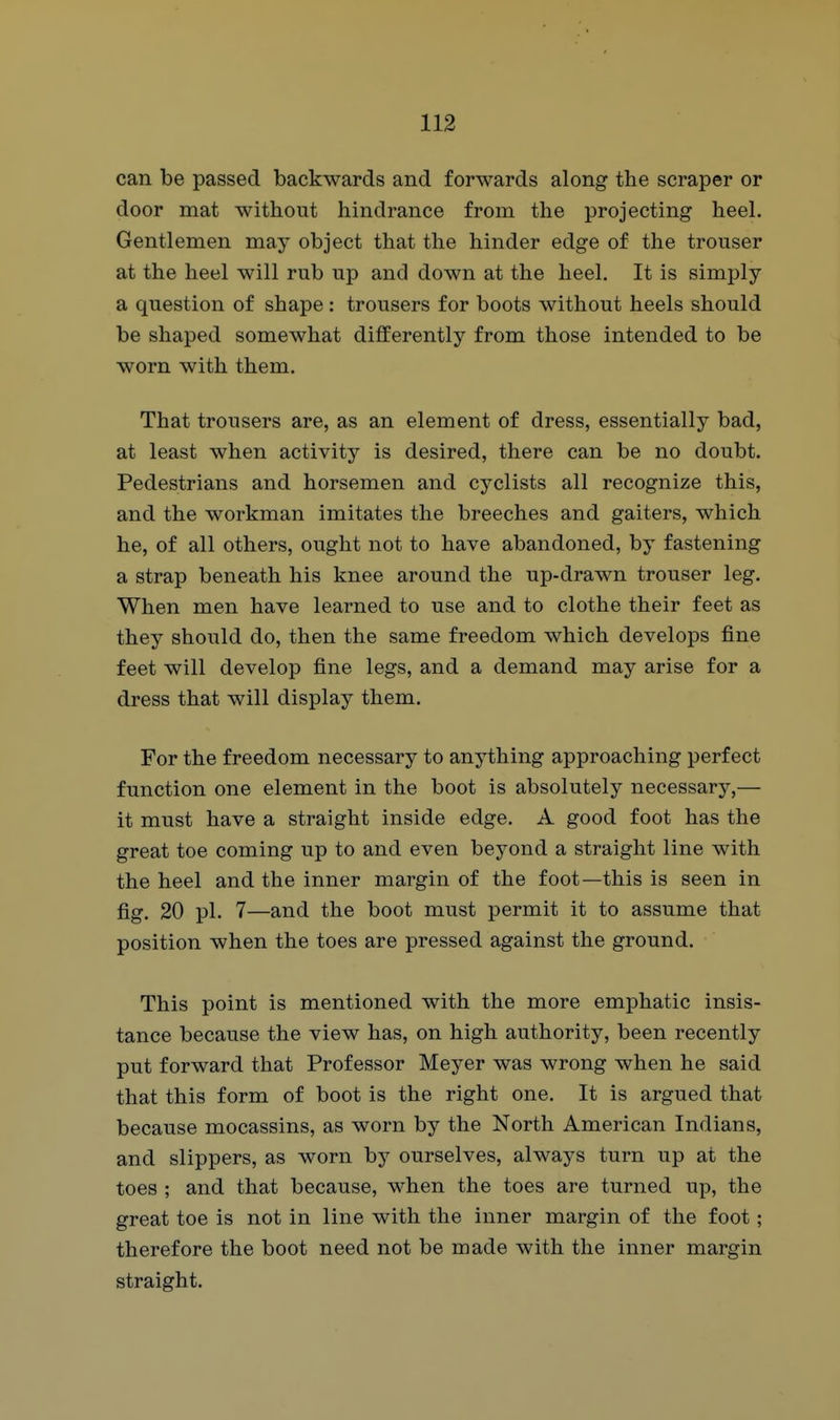 can be passed backwards and forwards along the scraper or door mat without hindrance from the projecting heel. Gentlemen may object that the hinder edge of the trouser at the heel will rub up and down at the heel. It is simply a question of shape: trousers for boots without heels should be shaped somewhat differently from those intended to be worn with them. That trousers are, as an element of dress, essentially bad, at least when activity is desired, there can be no doubt. Pedestrians and horsemen and cyclists all recognize this, and the workman imitates the breeches and gaiters, which he, of all others, ought not to have abandoned, by fastening a strap beneath his knee around the up-drawn trouser leg. When men have learned to use and to clothe their feet as they should do, then the same freedom which develops fine feet will develop fine legs, and a demand may arise for a dress that will display them. For the freedom necessary to anything approaching perfect function one element in the boot is absolutely necessary,— it must have a straight inside edge. A good foot has the great toe coming up to and even beyond a straight line with the heel and the inner margin of the foot—this is seen in fig. 20 pi. 7—and the boot must permit it to assume that position when the toes are pressed against the ground. This point is mentioned with the more emphatic insis- tance because the view has, on high authority, been recently put forward that Professor Meyer was wrong when he said that this form of boot is the right one. It is argued that because mocassins, as worn by the North American Indians, and slippers, as worn by ourselves, always turn up at the toes ; and that because, when the toes are turned up, the great toe is not in line with the inner margin of the foot; therefore the boot need not be made with the inner margin straight.