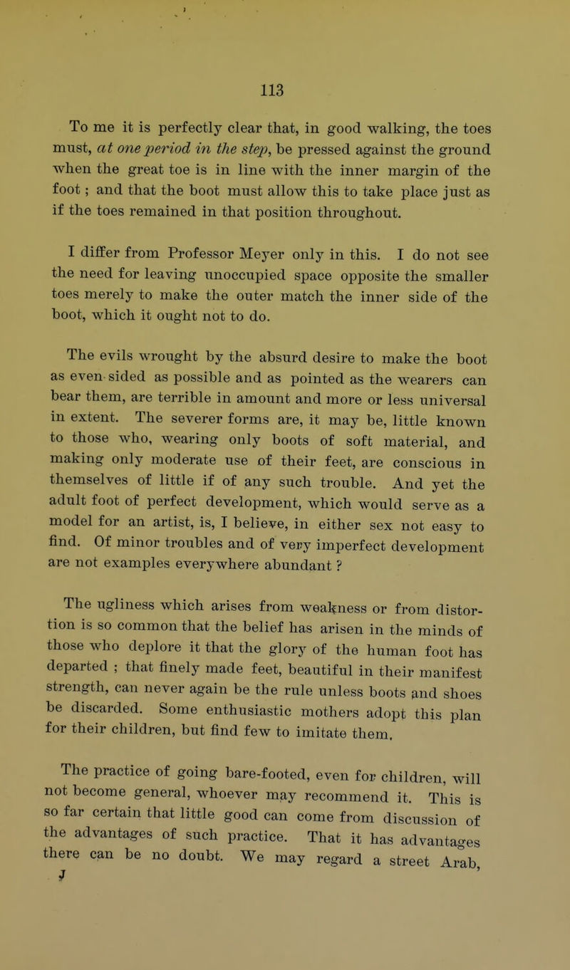 To me it is perfectly clear that, in good walking, the toes must, at one period in the step, be pressed against the ground when the great toe is in line with the inner margin of the foot; and that the boot must allow this to take place just as if the toes remained in that position throughout. I differ from Professor Meyer only in this. I do not see the need for leaving unoccupied space opposite the smaller toes merely to make the outer match the inner side of the boot, which it ought not to do. The evils wrought by the absurd desire to make the boot as even sided as possible and as pointed as the wearers can bear them, are terrible in amount and more or less universal in extent. The severer forms are, it may be, little known to those who, wearing only boots of soft material, and making only moderate use of their feet, are conscious in themselves of little if of any such trouble. And yet the adult foot of perfect development, which would serve as a model for an artist, is, I believe, in either sex not easy to find. Of minor troubles and of very imperfect development are not examples everywhere abundant ? The ugliness which arises from weakness or from distor- tion is so common that the belief has arisen in the minds of those who deplore it that the glory of the human foot has departed ; that finely made feet, beautiful in their manifest strength, can never again be the rule unless boots and shoes be discarded. Some enthusiastic mothers adopt this plan for their children, but find few to imitate them. The practice of going bare-footed, even for children, will not become general, whoever may recommend it. This is so far certain that little good can come from discussion of the advantages of such practice. That it has advantages there can be no doubt. We may regard a street Arib