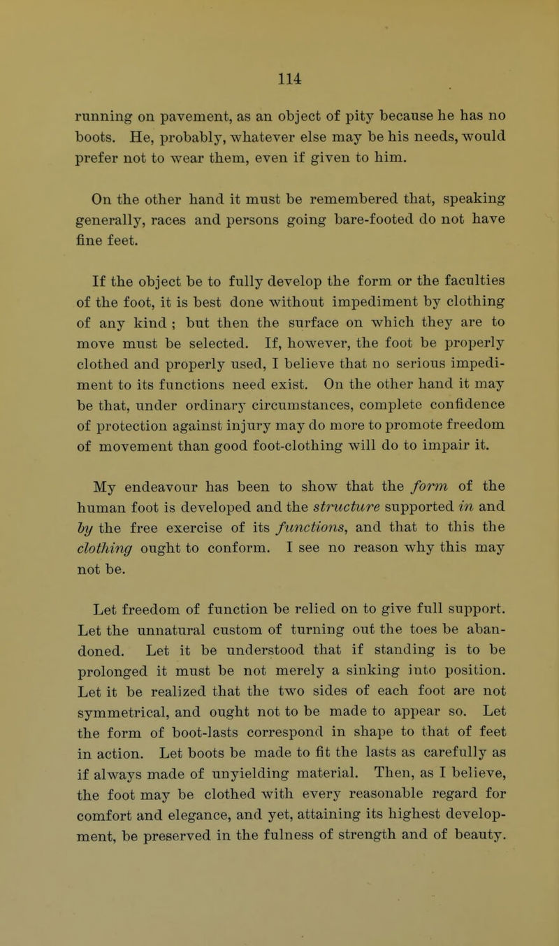 running on pavement, as an object of pity because he has no boots. He, probably, whatever else may be his needs, would prefer not to wear them, even if given to him. On the other hand it must be remembered that, speaking generally, races and persons going bare-footed do not have fine feet. If the object be to fully develop the form or the faculties of the foot, it is best done without impediment by clothing of any kind ; but then the surface on which they are to move must be selected. If, however, the foot be properly clothed and properly used, I believe that no serious impedi- ment to its functions need exist. On the other hand it may be that, under ordinary circumstances, complete confidence of protection against injury may do more to promote freedom of movement than good foot-clothing will do to impair it. My endeavour has been to show that the form of the human foot is developed and the structure supported in and lyy the free exercise of its functions^ and that to this the clothing ought to conform. I see no reason why this may not be. Let freedom of function be relied on to give full support. Let the unnatural custom of turning out the toes be aban- doned. Let it be understood that if standing is to be prolonged it must be not merely a sinking into position. Let it be realized that the two sides of each foot are not symmetrical, and ought not to be made to appear so. Let the form of boot-lasts correspond in shape to that of feet in action. Let boots be made to fit the lasts as carefully as if always made of unyielding material. Then, as I believe, the foot may be clothed with every reasonable regard for comfort and elegance, and yet, attaining its highest develop- ment, be preserved in the fulness of strength and of beauty.