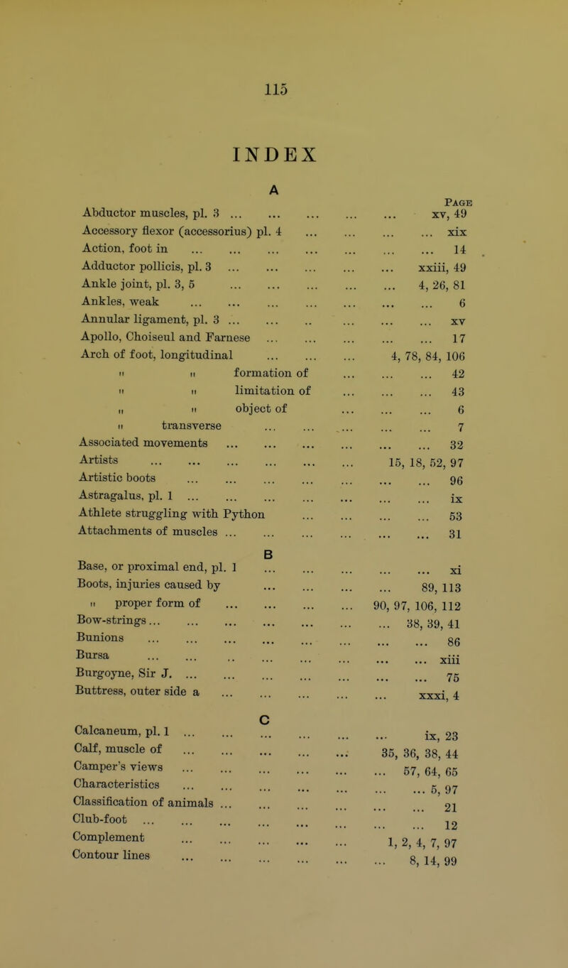 INDEX Abductor muscles, pi. 3 Accessory flexor (accessorius) pi. 4 Action, foot in Adductor pollicis, pi. 3 Ankle joint, pi. 3, 5 Ankles, weak Annular ligament, pi. 3 Apollo, Choiseul and Farnese Arch of foot, longitudinal II II formation of II II limitation of I, II object of II transverse Associated movements Artists Artistic boots Astragalus, pi. 1 Athlete struggling with Python Attachments of muscles Base, or proximal end, pi. ] Boots, injuries caused by H proper form of Bow-strings... Bunions Bursa Burgoyne, Sir J Buttress, outer side a Calcaneum, pi. 1 ... Calf, muscle of Camper's views Characteristics Classification of animals Club-foot Complement Contour lines B Page XV, 49 xix 14 xxiii, 49 4,26,81 6 XV 17 4, 78, 84, 106 42 43 6 7 32 15, 18, 52, 97 96 ix 53 31 xi 89, 113 90, 97, 106, 112 ... 38, 39, 41 86 xiii 75 xxxi, 4 ix, 23 35, 36, 38, 44 ... 57, 64, 65 5, 97 21 12 1, 2, 4, 7, 97 8, 14, 99