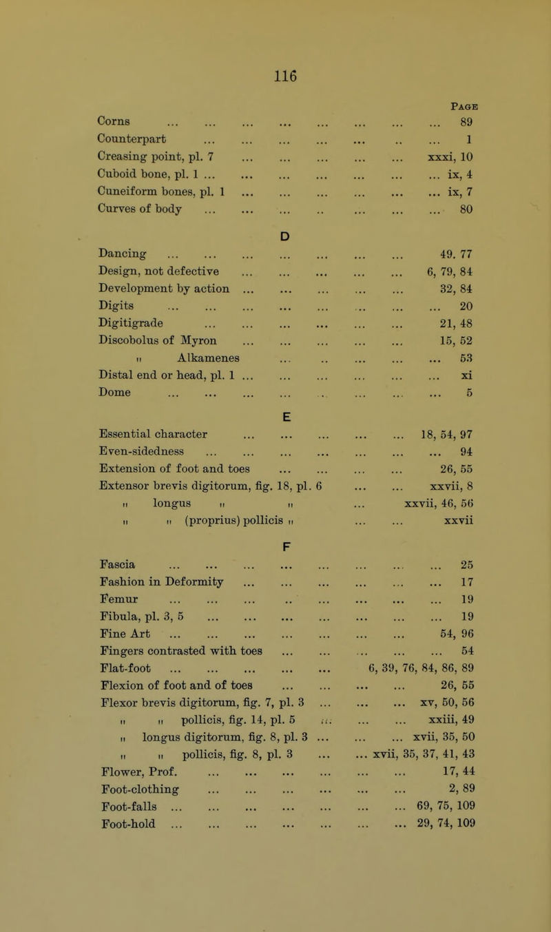 Page Corns 89 Counterpart 1 Creasing point, pi. 7 xxxi, 10 Cuboid bone, pi. 1 ix, 4 Cuneiform bones, pi. 1 ix, 7 Curves of body 80 D Dancing 49. 77 Design, not defective 6, 79, 84 Development by action 32, 84 Digits 20 Digitigrade 21, 48 Discobolus of Myron 15, 52 II Alkamenes ... .. ... ... ... 53 Distal end or head, pi. 1 xi Dome . ... 5 E Essential character 18, 54, 97 Even-sidedness 94 Extension of foot and toes 26, .55 Extensor brevis digitorum, fig. 18, pi. 6 xxvii, 8 11 longus II II xxvii, 46, 56 M II (proprius) poUicis m xxvii F Fascia 25 Fashion in Deformity 17 Femur 19 Fibula, pi. 3, 5 19 Fine Art 54, 96 Fingers contrasted with toes 54 Flat-foot 6, 39, 76, 84, 86, 89 Flexion of foot and of toes 26, 55 Flexor brevis digitorum, fig. 7, pi. 3 XV, 50, 56 II II pollicis, fig. 14, pi. 5 i(. xxiii, 49 II longus digitorum, fig. 8, pi. 3 ... ... xvii, 35, 50 II II pollicis, fig. 8, pi. 3 ... xvii, 35, 37, 41, 43 Flower, Prof 17, 44 Foot-clothing 2, 89 Foot-falls 69, 75, 109 Foot-hold 29, 74, 109