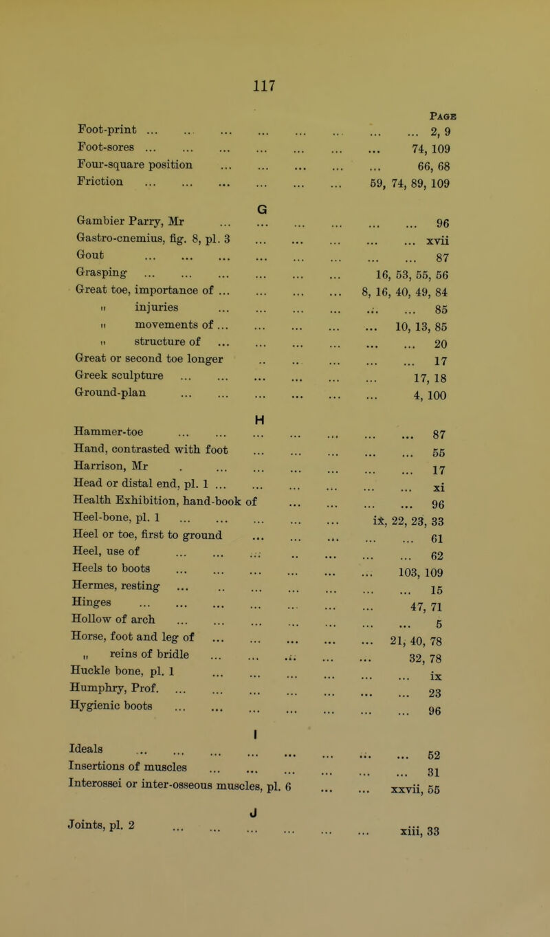 Paob Foot-print ... .. ... ... 2, 9 Foot-sores 74, 109 Four-square position 66, 68 Friction 59, 74, 89, 109 G Gambier Parry, Mr 96 Gastro-cnemius, fig. 8, pi. 3 xvii Gout 87 Grasping 16, 53, 55, 56 Great toe, importance of 8, 16, 40, 49, 84 II injuries ... 86 11 movements of 10, 13, 85 II structure of 20 Great or second toe longer .. .. 17 Greek sculpture ... jy^ ig Ground-plan 4^ lOo H Hammer-toe ... ... 87 Hand, contrasted with foot 55 Harrison, Mr . jj Head or distal end, pi. 1 Health Exhibition, hand-book of Heel-bone, pi. 1 i*, 22, 23, 33 Heel or toe, first to ground 61 Heel, use of ... ... ... g2 Heels to boots jq3 jqq Hermes, resting ... jg Hinges 47^ 7j Hollow of arch ... ... ... g Horse, foot and leg of 21, 40 78 II reins of bridle 32^ 78 Huckle bone, pi. 1 Humphry, Prof 23 Hygienic boots gg XI 96 I Ideals ., . ero ... ... 52 Insertions of muscles gj Interossei or inter-osseous muscles, pi. 6 xxvii, 55 P^- 2 xiii, 33