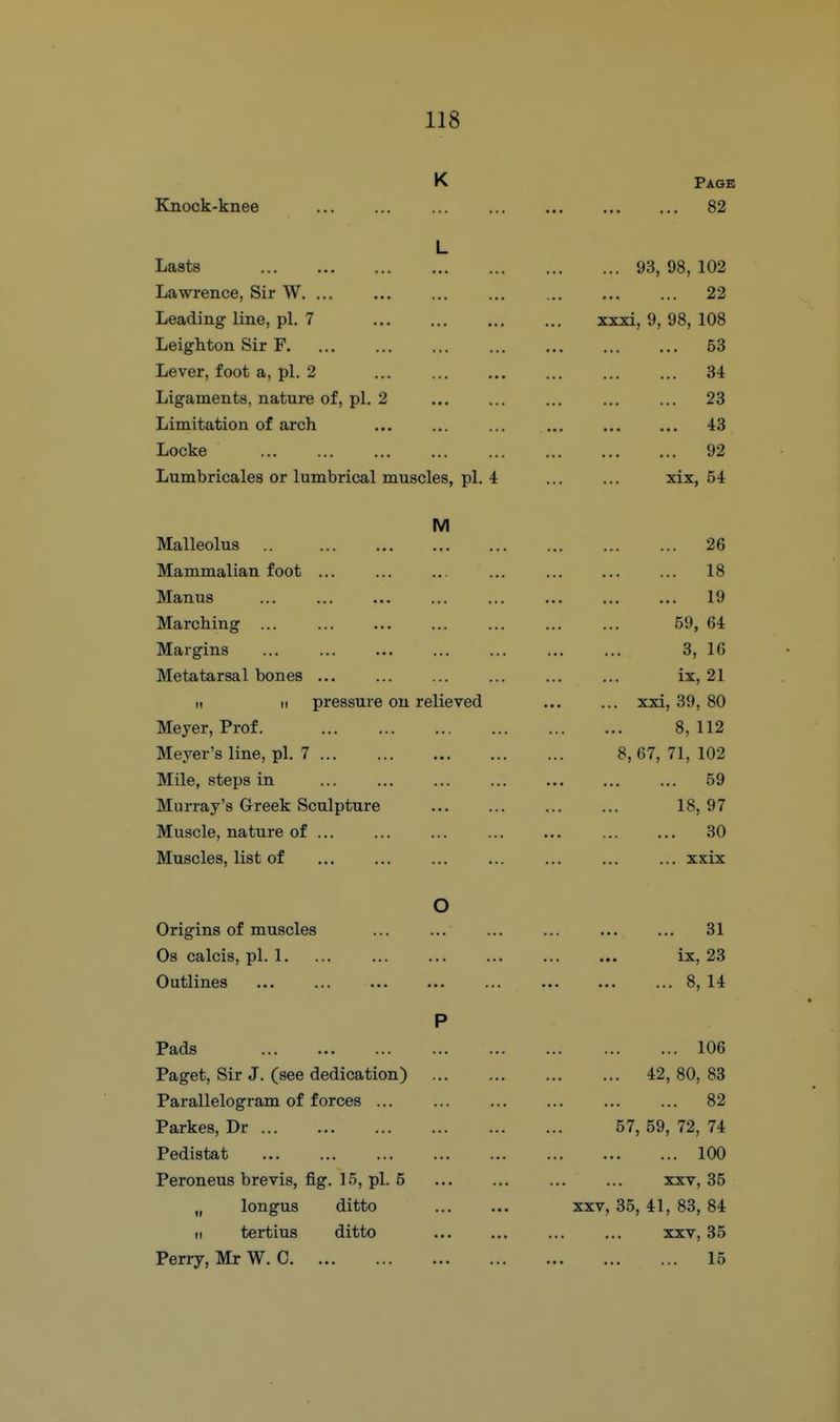 K Page Knock-knee 82 L Lasts 93, 98, 102 Lawrence, Sir W 22 Leading line, pi. 7 xxxi, 9, 98, 108 Leighton Sir F 53 Lever, foot a, pi. 2 34 Ligaments, nature of, pi. 2 23 Limitation of arch ... ... ... 43 Locke 92 Lumbricales or lumbrical muscles, pi. 4 xix, 54 M Malleolus 26 Mammalian foot ... ... ... ... ... ... ... 18 Manus ... ... ... ... ... ... ... ... 19 Marching ... ... ... ... ... ... ... 59, 64 Margins ... ... ... ... ... ... ... 3, 16 Metatarsal bones ix, 21 ti II pressure on relieved xxi, 39, 80 Meyer, Prof. 8, 112 Meyer's line, pi. 7 8, 67, 71, 102 Mile, steps in 59 Murray's Greek Sculpture 18, 97 Muscle, nature of ... ... ... ... ... ... ... 30 Muscles, list of xxix O Origins of muscles 31 Os calcis, pi. 1, ... ... ... ... ... ... ix, 23 Outlines ... ... ... ... ... ... ... ... 8, 14 P Pads 106 Paget, Sir J. (see dedication) 42, 80, 83 Parallelogram of forces ... ... ... ... ... ... 82 Parkes, Dr 57, 59, 72, 74 Pedistat 100 Peroneus brevis, fig. 15, pi. 5 ... ... ... ... xxv, 35 „ longus ditto xxv, 35, 41, 83, 84 II tertius ditto ... ... xxv, 35 Perry, Mr W. C 15