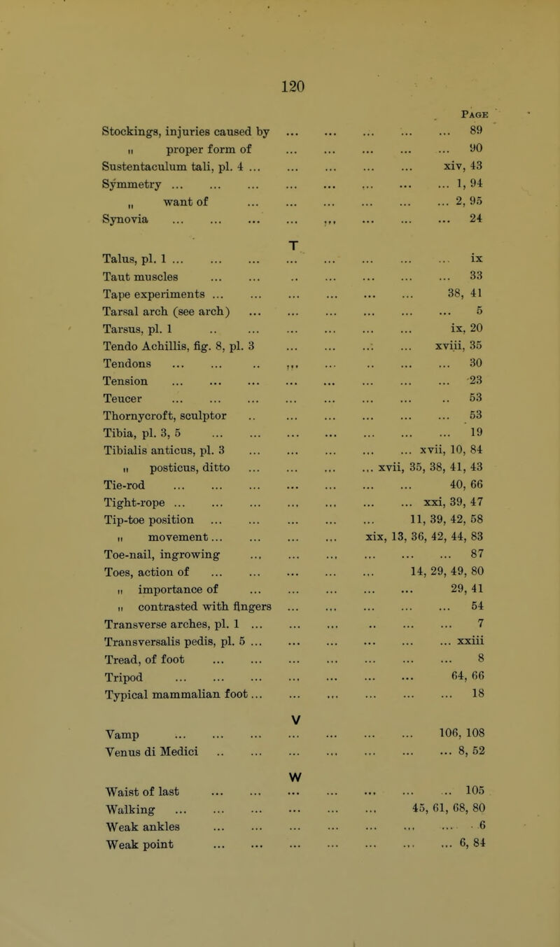 Page Stockings, injuries caused by 89 II proper form of ... ... ... ... ... 90 Sustentaculum tali, pi. 4 xiv, 43 Symmetry ... ... ... ... ... ... ... ... 1, 94 „ want of 2, 95 Synovia ... ... ... ... ,,, ... ... ... 24 T Talus, pi. 1 ix Taut muscles ... ... .. ... ... ... ... 33 Tape experiments ... ... ... 38, 41 Tarsal arch (see arch) ... ... ... ... ... ... 5 Tarsus, pi. 1 ix, 20 Tendo Achillis, fig. 8, pi. 3 ... xviii, 35 Tendons ... ... .. ,,. ... .. ... ... 30 Tension '23 Teucer .. 53 Thornycroft, sculptor .. ... ... ... ... ... 53 Tibia, pi. 3, 5 19 Tibialis anticus, pi. 3 xvii, 10, 84 II posticus, ditto ... ... ... .,. xvii, 35, 38, 41, 43 Tie-rod 40, 66 Tight-rope xxi, 39, 47 Tip-toe position 11, 39, 42, 58 II movement xix, 13, 36, 42, 44, 83 Toe-nail, ingrowing ... ... ... 87 Toes, action of 14, 29, 49, 80 II importance of 29, 41 II contrasted with fingers ... ... ... ... ... 54 Transverse arches, pi. 1 7 Transversalis pedis, pi. 5 xxiii Tread, of foot 8 Tripod 64, 66 Typical mammalian foot 18 V Vamp 106, 108 Venus di Medici 8, 52 W Waist of last Walking Weak ankles Weak point .. 105 45, 61, 68, 80 6 ... 6, 84