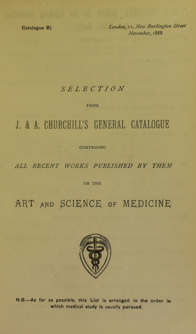 Catalogue B] London, ii, New Burlington Street November, 1888 SELECTION FROM J. & A. CHURCHILL'S GENERAL CATALOGUE COMPRISING ALL RECENT WORKS PUBLISHED BY THEM ON THE ftF(T 3CIEKCE OF MEDICINE N.B.—As far as possible, this List is arranged in the order in which medical study is usually pursued.