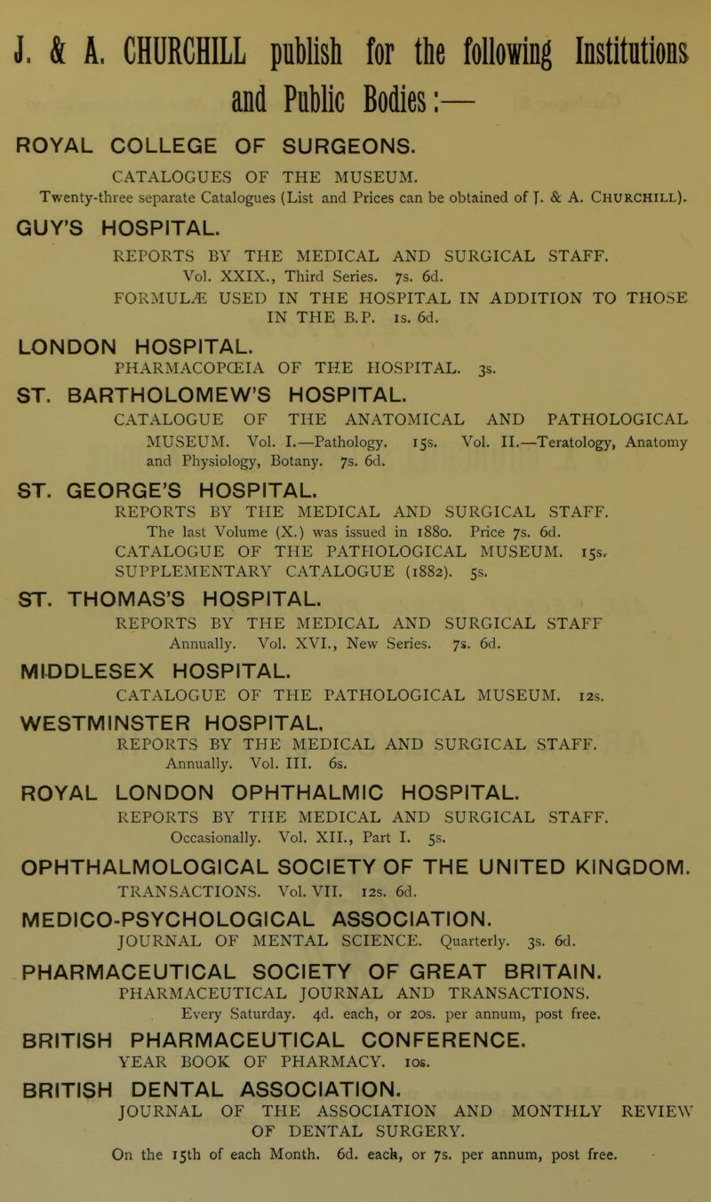 J. & A. CHURCHILL publish for the Mowing Institutions and Public Bodies:— ROYAL COLLEGE OF SURGEONS. CATALOGUES OF THE MUSEUM. Twenty-three separate Catalogues (List and Prices can be obtained of T- & A. Churchill). GUY'S HOSPITAL. REPORTS BY THE MEDICAL AND SURGICAL STAFF. Vol. XXIX., Third Series. 7s. 6d. FORMULA USED IN THE HOSPITAL IN ADDITION TO THOSE IN THE B.P. IS. 6d. LONDON HOSPITAL. PHARMACOPCEIA OF THE HOSPITAL. 3s. ST. BARTHOLOMEW'S HOSPITAL. CATALOGUE OF THE ANATOMICAL AND PATHOLOGICAL MUSEUM. Vol. I.—Pathology. 155. Vol. II.—Teratology, Anatomy and Physiology, Botany. 7s. 6d. ST. GEORGE'S HOSPITAL. REPORTS BY THE MEDICAL AND SURGICAL STAFF. The last Volume (X.) was issued in 1880. Price 7s. 6d. CATALOGUE OF THE PATHOLOGICAL MUSEUM. 15s. SUPPLEMENTARY CATALOGUE (1882). 5s, ST. THOMAS'S HOSPITAL. REPORTS BY THE MEDICAL AND SURGICAL STAFF Annually. Vol. XVI., New Series. 7s. 6d. MIDDLESEX HOSPITAL. CATALOGUE OF THE PATHOLOGICAL MUSEUM. 12s. WESTMINSTER HOSPITAL, REPORTS BY THE MEDICAL AND SURGICAL STAFF. Annually. Vol. III. 6s. ROYAL LONDON OPHTHALMIC HOSPITAL. REPORTS BY THE MEDICAL AND SURGICAL STAFF. Occasionally. Vol. XII., Part I. 5s. OPHTHALMOLOGICAL SOCIETY OF THE UNITED KINGDOM. TRANSACTIONS. Vol. VII. 12s. 6d. MEDICO-PSYCHOLOGICAL ASSOCIATION. JOURNAL OF MENTAL SCIENCE. Quarterly. 3s. M. PHARMACEUTICAL SOCIETY OF GREAT BRITAIN. PHARMACEUTICAL JOURNAL AND TRANSACTIONS. Every Saturday. 4d. each, or 20s. per annum, post free. BRITISH PHARMACEUTICAL CONFERENCE. YEAR BOOK OF PHARMACY. los. BRITISH DENTAL ASSOCIATION. JOURNAL OF THE ASSOCIATION AND MONTHLY REVIEW OF DENTAL SURGERY. On the 15th of each Month. 6d. each, or 7s. per annum, post free.