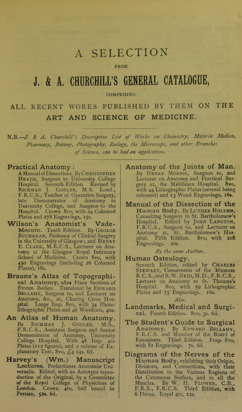 A SELECTION FROM J. k A. CHURCHILL'S GENERAL CATALOGUE, COMPRISING ALL RECENT WORKS PUBLISHED BY THEM ON THE ART AND SCIENCE OF MEDICINE. N.B.—/. ^ A. Churchill's Descriptive List of Works on Chemistry, Materia MedicOy Pharmacy, Botany, Photography, Zoology, the Microscope, and other Branches of Science, can be had on application. Practical Anatomy : A Manual of Dissections. By Christopher Heath, Surgeon to University College Hospital. Seventh Edition. Revised by RiCKMAN J. GODLEE, M.S. Lond., F. R.C.S., Teacher of Operative Surgery, late Demonstrator of Anatomy in University College, and Surgeon to the Hospital. Crown 8vo, with 24 Coloured Plates and 278 Engravings, 15s. Wilson's Anatomist's Vade- Mecum. Tenth Edition. By George Buchanan, Professor of Clinical Surgery in the University of Glasgow; and Henry E. Clark, M.R.C.S., Lecturer on Ana- tomy at the Glasgow Royal Infirmary School of Medicine. Crown 8vo, with 450 Engravings (including 26 Coloured Plates), 18s. Braune's Atlas of Topographi- cal Anatomy, aftes Plane Sections of Frozen Bodies. Translated by Edward Bellamy, Surgeon to, and Lecturer on Anatomy, &c., at. Charing Cross Hos- pital. Large Imp, 8vo, with 34 Photo- lithographic Plates and 46 Woodcuts, 40s. An Atlas of Human Anatomy. By RiCKMAN J. GODLEE, M.S., F. R.C.S., Assistant Surgeon and Senior Demonstrator of Anatomy, University College Hospital. With 48 Imp. 4to Plates {112 figures), and a volume of Ex- planatory Text, 8vo, £i\ 14s. 6d. Harvey's (Wm.) Manuscript Lectures, Prelectiones Anatomise Uni- versalis, Edited, with an Autotype repro- duction of the Original, by a Committee of the Royal College of Physicians of London, Crown 4to, half bound in Persian, 52$. 6d. Anatomy of the Joints of Man. By Henry Morris, Surgeon to, and Lecturer on Anatomy and Practical Sur- gery at, the Middlesex Hospital. 8vo, with 44 Lithographic Plates (several being coloured) and 13 Wood Engravings, l6s. Manual of the Dissection of the Human Body. By Luther Holden, Consulting Surgeon to St. Bartholomew's Hospital. Edited by JOHN Langton, F.R.C.S., Surgeon to, and Lecturer on Anatomy at, St. Bartholomew's Hos- pital. Fifth Edition. 8vo, with 208 Engravings. 20s. By the same A uthor. Human Osteology. Seventh Edition, edited by CHARLES Stewart, Conservator of the Museum R.C.S.,andR.W.REiD,M.D.,F.R.C.S., Lecturer on Anatomy at St. Thomas's Hospital. 8vo, with 59 Lithographic Plates and 75 Engravings. i6s. Also. Landmarks, Medical and Surgi- cal. Fourth Edition, 8vo, 3s. 6d. The Student's Guide to Surgical Anatomy. By Edward Bellamy, F.R.C.S. and Member of the Board of Examiners, Third Edition. Fcap. 8vo, , with 81 Engravings. 7s. 6d. Diagrams of the Nerves of the Human Body, exhibiting theif Origin, Divisions, and Connections, with their Distribution to the Various Regions of the Cutaneous Surface, and to all the Muscles. By W. II. Flower, C,B., F.R,S,, F.R.C.S. Third Edition, with 6 Plates. Royal 4to, 12s.