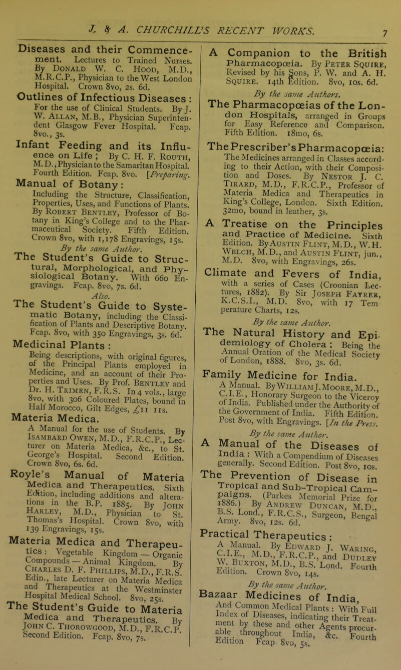 Diseases and their Commence- ment. Lectures to Trained Nurses. By Donald W. C. Hood, M.D., M.R.C.P., Physician to the West London Hospital. Crown 8vo, 2s. 6d. Outlines of Infectious Diseases For the use of Clinical Students. By J W. Allan, M.B., Physician Superinten dent Glasgow Fever Hospital. Fcap 8vo., 3s. Infant Feeding and its Influ- ence on Life ; By C. H. F. Routh, M. D., Physician to the Samaritan Hospital. Fourth Edition. Fcap. 8vo. \_Preparing. Manual of Botany: Including the Structure, Classification, Properties, Uses, and Functions of Plants. By Robert Bentley, Professor of Bo- tany in King's College and to the Phar- maceutical Society. Fifth Edition. Crown 8vo, with 1,178 Engravings, 153. By the same Author. The Student's Guide to Struc- tural, Morphological, and Phy- siological Botany. With 660 En- gravings. Fcap. 8vo, 7s. 6d. Also. The Student's Guide to Syste- matic Botany, including the Classi- fication of Plants and Descriptive Botany. Fcap. 8vo, with 350 Engravings, 3s. 6d. Medicinal Plants : Being descriptions, with original figures, of the Principal Plants employed in Medicine, and an account of their Pro- perties and Uses. By Prof. Bentley and Dr. H. Trimen, F.R.S. In4 vols., large 8vo, with 306 Coloured Plates, bound in Half Morocco, Gilt Edges, ^11 iis. Materia Medica. A Manual for the use of Students. By ISAMBARD Owen, M.D., F.R.C.P., Lec- turer on Materia Medica, &c., to St George's Hospital. Second Edition Crown 8vo, 6s. 6d. Royle's Manual of Materia Medica and Therapeutics. Sixth Echtion, mcluding additions and altera- tions in the B.P. 1885. By John Harley, M.D., Physician to St Thomas's Hospital. Crown 8vo, with 139 Engravings, 15s. Materia Medica and Therapeu- tics: Vegetable Kingdom — Organic Compounds — Animal Kingdom. By Charles D. F. Phillips, M.D., F.R S Edin. late Lecturer on Materia Medica and Therapeutics at the Westminster Hospital Medical School. 8vo, 25s. The Student's Guide to Materia Medica and Therapeutics. By JOHN C. Thorowgood, M.D., F.R C P Second Edition. Fcap. 8vo, 7s. '    A Companion to the British Pharmacopoeia. By Peter Squire, Revised by his Sons, P. W. and A. H. Squire. 14th Edition. 8vo, los. 6d. By the same Authors. The Pharmacopoeias of the Lon- don Hospitals, arranged in Groups for Easy Reference and Comparison. Fifth Edition. i8mo, 6s. The Prescriber's PharmacopcEia: The Medicines arranged in Classes accord- ing to their Action, with their Composi- tion and Doses. By Nestor J. C. TiRARD, M.D., F.R.CP., Professor of Materia Medica and Therapeutics in King's College, London. Sixth Edition. 32mo, bound in leather, 3s. A Treatise on the Principles and Practice of Medicine. Sixth Edition. By Austin Flint, M. D. , W. H. Welch, M.D., and Austin Flint, jun., M.D. 8vo, with Engravings, 26s. Climate and Fevers of India, with a series of Cases (Croonian Lec- tures, 1882). By Sir Toseph Fayrer, K.C.S.L, M.D. 8vo, with 17 Tern perature Charts, 12s. By the same Author. The Natural History and Epi- demiology of Cholera ; Being the Annual Oration of the Medical Society of London, 1888. 8vo, 3s. 6d. Family Medicine for India. A Manual. By William J.Moore, M.D., C.I.E. , Honorary Surgeon to the Viceroy ot India. Published under the Authority of the Government of India. Fifth Edition. Post 8vo, with Engravings. [/« the Press. By the same Author. A Manual of the Diseases of India : With a Compendium of Diseases generally. Second Edition. Post 8vo, los. The Prevention of Disease in Tropical and Sub-Tropical Cam- Fsf^'A^^-T. ^^''^'^ Memorial Prize for 1886.) By Andrew Duncan, M.D , B.S. Lond., F.R.C.S., .Surgeon, Benga Army. 8vo, 12s. 6d. Practical Therapeutics : A Manual. By Edward T. Warinp wf ^-^//R-C.P.aid DUBLEV W Buxton, M.D., B.S. Lond. Fourth Edition. Crown 8vo, 14s. By the same Author. Bazaar Medicines of India And Common Medical Plants : With Full Index of Diseases, indicating their Treat- aSf V^^T Agents procu - able throughout India, &c. Fourth Edition Fcap. 8vo, 5s.