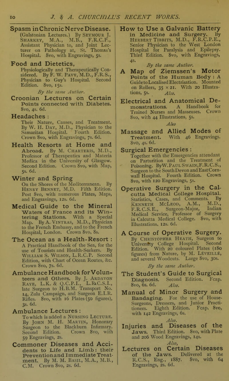 Spasm inChronicNerveDisease. (Gulstonian Lectures.) By Seymour J. Sharkey, M.A., M.B., F.R.C.P., Assistant Physician to, and Joint Lec- turer on Pathology at, St. Thomas's Hospital. 8vo, with Engravings, 5s. Food and Dietetics, Physiologically and Therapeutically Con- sidered. By F. W. Pavy, M.D., F.R.S., Physician to Guy's Hospital. Second Edition. 8vo, 15s. By the same Author. Croonian Lectures on Certain Points connected with Diabetes. 8vo, 4s. 6d. Headaches : Their Nature, Causes, and Treatment. ByW. PL Day, M.D., Physician to the Samaritan Hospital. Fourth Edition. Crown Svo, with Engravings, 7s. 6d. Health Resorts at Home and Abroad. By M. Charteris, ]NLD., Professor of Therapeutics and Materia Medica in the University of Glasgow. Second Edition. Crown Svo, with Map, 5s. 6d. Winter and Spring On the Shores of the Mediterranean. By Henry Bennet, M.D. Fifth Edition. Post Svo, with numerous Plates, Maps, and Engravings, 12s. 6d. Medical Guide to the Mineral Waters of France and its Win- tering Stations. With a Special Map. ByA. Vintras, M.D., Physician to the French Embassy, and to the French Hospital, London. Crown Svo, Ss. The Ocean as a Health-Resort : A Practical Handbook of the Sea, for the use of Tourists and Health-Seekers. By William S. Wilson, L.R.C.P. Second Edition, with Chart of Ocean Routes, &c. Crown Svo, 7s. 6d. Ambulance Handbook for Volun- teers and Others. By J. Ardavon Raye, L.K. & Q.C.P.L, L.RiC.S.L, late Surgeon to H.B.M. Transport No. 14, Zulu Campaign, and Surgeon E.I.R. Rifles. Svo, with 16 Plates (50 figures), 3s. 6d. Ambulance Lectures : To which is added a Nursing Lecture. By John M. H. Martin, Honorary Surgeon to the Blackburn Infirmary. Second Edition. Crown Svo, with 59 Engravings, 2s. Commoner Diseases and Acci- dents to Life and Limb: their Preventionand Immediate Treat- ment. By M. M. Basil, M.A., M.B., CM. Crown Svo, 2s. 6d. How to Use a Galvanic Battery in Medicine and Surgery. By Herbert TiBBiTS, M.D., F.R.C.P.E., Senior Physician to the West London Hospital for Paralysis and Epilepsy. Third Edition. Svo, with Engravings, 4s. By the same Author. A Map of Ziemssen's Motor Points of the Human Body ; A Guideto Localised Electrisation. Mounted on Rollers, 35 x 21. With 20 Illustra- tions, 5s. Also. Electrical and Anatomical De- monstrations. A Handbook for Trained Nurses and Masseuses. Crown Svo, with 44 Illustrations, 5s. Also Massage and Allied Modes of Treatment. With 46 Engravings. Svo, 4s. 6d. Surgical Emergencies : Together with the Emergencies attendant on Parturition and the Treatment of Poisoning. ByW.Paul SwAiN,F.R.C.S., Surgeon to the South Devon and East Corn- wall Hospital. Fourth Edition, Crown Svo, with 120 Engravings, 5s. Operative Surgery in the Cal- cutta Medical College Hospital. Statistics, Cases, and Comments. By Kenneth McLeod, A.M., M.D., F.R.C.S.E., Surgeon-Major, Indian Medical Service, Professor of Surgery in Calcutta Medical College. Svo, with Illustrations, 12s. 6d. A Course of Operative Surgery. By Christopher Heath, Surgeon to Univer*;y College Hospital. Second Edition. With 20 coloured Plates (iSo figures) from Nature, by M. LfiVElLLt, and several Woodcuts. Large Svo, 30s. By the same Author. The Student's Guide to Surgical Diagnosis. Second Edition. Fcap. Svo, 6s. 6d. Also. Manual of Minor Surgery and Bandaging. For the use of Plouse- Surgeons, Dressers, and Junior Practi- tioners. Eighth Edition. Fcap. Svo, with 142 Engravings, 6s. Also. Injuries and Diseases of the Jaws. Third Edition. Svo, with Plate and 206 Wood Engravings, 14s. Also, Lectures on Certain Diseases of the Jaws. Delivered at the R.C.S., Eng., 1SS7. Svo, with 64 Engravings, 2s. 6d.