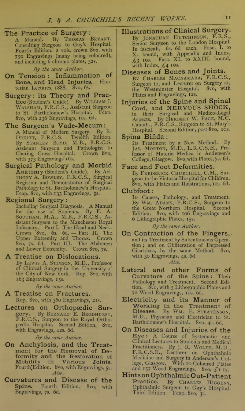 J. ^ A. CHURCHILL >S RECENT IVORIES. The Practice of Surgery: A Manual. By Thomas Bryant, Consulting Surgeon to Guy's Hospital. Fourth Edition. 2 vols, crown 8vo, with 750 Engravings (many being coloured), and including 6 chrouio plates, 32s. B)/ the same Author. On Tension : Inflammation of Bone, and Head Injuries. Hun- terian Lectures, 1888. 8vo, 6s. Surgery: its Theory and Prac- tice (Student's Guide). By William J. Walsham, F.R.C.S., Assistant Surgeon to St. Bartholomew's Hospital. Fcap. 8vo, with 236 Engravings, los. 6d. The Surgeon's Vade-Mecum: A Manual of Modern Surgery. By R. Druitt, F.R.C.S. Twelfth Edition. By Stanley Boyd, M.B., F.R.C.S. Assistant Surgeon and Pathologist to Charing Cross Hospital. Crown 8vo, with 373 Engravings i6s. Surgical Pathology and Morbid Anatomy (Student's Guide). By An- thony A. BowLBY, F.R.C.S., Surgical Registrar and Demonstrator of Surgical Pathology to St. Bartholomew's Hospital. Fcap. 8vo, with 135 Engravings, 9s. Regional Surgery : Including Surgical Diagnosis. A Manual for the use of Students. By F. A. Southam, M.A., M.B., F.R.C.S., As- sistant Surgeon to the Manchester Royal Infirmary. Part I. The Head and Neck. Crown 8vo, 6s. 6d. — Part II. The Upper Extremity and Thorax. Crown 8vo, 7s. 6d. Part III. The Abdomen and Lower Extremity. Crown 8vo, 7s. A Treatise on Dislocations. By Lewis A. Stimson, M.D., Professor of Clinical Surgery in the University of the City of New York. Roy. 8vo, with 163 Engravings, 15s. By the same Author. A Treatise on Fractures. Roy. 8vo, with 360 Engravings, 21s. Lectures on Orthopaedic Sur- gery. By Bernard E. Brodhurst, F.R.C.S., Surgeon to the Royal Ortho- paedic Hospital. Second Edition. 8vo, with Engravings, I2s. 6d. By the same Atithor. On Anchylosis, and the Treat- ment for the Removal of De- formity and the Restoration of Mobility in Various Joints. Fourth|Edition. 8vo, with Engravings, 5s. Also. Curvatures and Disease of the Spine. Fourth Edition. 8vo, with Engr.Tvings, 7s. 6d. Illustrations of Clinical Surgery. By Jonathan Hutchinson, F.R.S., Senior Surgeon to the London Hospital. In fasciculi. 6s. 6d each. Fasc. I. to X. bound, with Appendix and Index, £1 los. Fasc. XI. to XXIII. bound, with Index, £i, los. Diseases of Bones and Joints. By Charles Macnamara, F.R.C.S., Surgeon to, and Lecturer on Surgery at, the Westminster Hospital. 8vo, with Plates and Engravings, I2s. Injuries of the Spine and Spinal Cord, and NERVOUS SHOCK, in their Surgical and Medico-Legal Aspects. By Herbert W. Page, M.C. Cantab., F.R.C.S., Surgeon to St. Mary's Hospital. Second Edition, post 8vo, ICS. Spina Bifida : Its Treatment by a New Method. By JAS. Morton, M.D., L.R.C.S.E., Pro- fessor of Materia Medica in Anderson's College, Glasgow. 8vo,with Plates, 7s, 6d. Face and Foot Deformities. By Frederick Churchill, CM., Sur- geon to the Victoria Hospital for Children. 8vo, with Plates and Illustrations, los. 6d. Clubfoot: Its Causes, Pathology, and Treatment. By Wm. Adams, F.R.C.S., Surgeon to the Great Northern Hospital. Second Edition. 8vo, with 106 Engravings and 6 Lithographic Plates, 15s. By the same Atithor. On Contraction of the Fingers, and its Treatment by Subcutaneous Opera- tion ; and on Obliteration of Depressed Cicatrices, by the same Method. 8vo, with 30 Engravings, 4s. 6d. Also. Lateral and other Forms of Curvature of the Spine ; Their Pathology and Treatment. Second Edi- tion. 8vo, with 5 Lithographic Plates and 72 Wood Engravings, los. 6d. Electricity and its Manner of Working in the Treatment of Disease. By Wm. E. Steavenson, M.D., Physician and Electrician to St. Bartholomew's Hospital. 8vo, 4s. 6d. On Diseases and Injuries of the Eye : A Course of Systematic and Clinical Lectures to Students and Medical Practitioners. By J. R. Wolfe, M.D., F.R.C.S.E., Lecturer on Ophthalmic Medicine and Surgery in Anderson's Col- lege, Glasgow. With 10 Coloured Plates and 157 Wood Engravings. 8vo, £\ is. Hints on Ophthalmic Out-Patient Practice. By Charles Higgens, Ophthalmic Surgeon to Guy's Hospital. Third Edition. Fcap. 8vo, 3s.