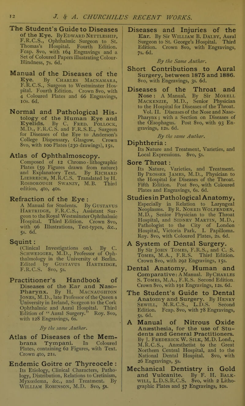 The Student's Guide to Diseases of the Eye. By Edward Nettleship, F.R.C.S., Ophthalmic Surgeon to St. Thomas's Hospital. Fourth Edition. Fcap. 8vo, with 164 Engravings and a Set of Coloured Papers illustrating Colour- Blindness, 7s. 6d, Manual of the Diseases of the Eye. By Charles Macnamara, F.R.C.S., Surgeon to Westminster Hos- pital. Fourth Edition. Crown 8vo, with 4 Coloured Plates and 66 Engravings, I OS. 6d. Normal and Pathological His- tology of the Human Eye and Eyelids. By C. Fred. Pollock, M.D., F.R.C.S. and F.R.S.E., Surgeon for Diseases of the Eye to Anderson's College Dispensary, Glasgow. Crown 8vo, with 100 Plates (230 drawings), 15s. Atlas of Ophthalmoscopy. Composed of 12 Chromo - lithographic Plates (59 Figures drawn from nature) and Explanatory Text. By Richard Liebreich, M.R.C.S. Translated byH. RosBOROUGH SwANZY, M. B. Third edition, 410, 40s. Refraction of the Eye : A Manual for Students. By GusTAVUS Hartridge, F.R.C.S., Assistant Sur- geon to the Royal Westminster Ophthalmic Hospital. Third Edition. Crown Svo, with 96 Illustrations, Test-types, &c., 5s. 6d. Squint; (Clinical Investigations on). By C. ScHWElGGER, M.D., Professor of Oph- thalmology in the University ol Berlin. Edited by GusTAvus Hartridge, F.R.C.S. 8vo, 5s. Practitioner's Handbook of Diseases of the Ear and Naso- pharynx. By H. Macnaughton Jones, M.D., late Professor of the Queen s University in Ireland, Surgeon to the Cork Ophthalmic and Aural Hospital. Third Edition of Aural Surgery. Roy. 8vo, with 128 Engravings, 6s. By the same Author. Atlas of Diseases of the Mem- brana Tympani. In Coloured Plates, containing 62 Figures, with Text. Crown 4to, 2is. Endemic Goitre or Thyreocele : Its Etiology, Clinical Characters, Patho- logy, Distribution, Relations to Cretinism, Myxcedema, &c., and Treatment. By William Robinson, M.D. 8vo, 5s. Diseases and Injuries of the Ear. By Sir William B. Dalby, Aural Surgeon to St. George's Hospital. Third Edition. Crown Svo, with Engravings, 7s. 6d. By the Same Author. Short Contributions to Aural Surgery, between 1875 and 1886. 8vo, with Engravings, 3s. 6d. Diseases of the Throat and Nose : A Manual. By Sir Morell Mackenzie, M.D., Senior Physician to the Hospital for Diseases of the Throat. Vol. II. Diseases of the Nose and Naso- pharynx ; with a Section on Diseases of the CEsophagus. Post 8vo, with 93 En- gravings, I2S. 6d. By the same Author. Diphtheria : Its Nature and Treatment, Varieties, and Local Expressions. Svo, 5s. Sore Throat: Its Nature, Varieties, and Treatment. By Prosser James, M.D., Physician to the Hospital for Diseases of the Throat. Fifth Edition. Post Svo, with Coloured Plates and Engravings, 6s. 6d. Studies in Pathological Anatomy, Especially in Relation to Laryngeal Neoplasms. By R. NoRRis Wolfenden, M.D., Senior Physician to the Throat Hospital, and Sidney Martin, M.D., Pathologist to the City of London Hospital, Victoria Park. I. Papilloma, Roy. Svo, with Coloured Plates, 2s. 6d. A System of Dental Surgery. By Sir John Tomes, F.R.S., and C. S. Tomes, M.A., F.R.S. Third Edition. Crown Svo, with 292 Engravings, 15s. Dental Anatomy, Human and Comparative: A Manual. ByCHARLES S. Tomes, M.A., F.R.S. Second Edition, Crown Svo, with 191 Engravings, 12s. 6d. The Student's Guide to Dental Anatomy and Surgery. By Henry Sewill, M.R.C.S., L.D.S. Second Edition. Fcap. Svo, with 78 Engravings, 5s. 6d. A Manual of Nitrous Oxide Anaesthesia, for the use of Stu- dents and General Practitioners. By J. Frederick W. Silk, M.D. Lond., M.R.C.S., Ancesthetist to the Great Northern Central Hospital, and to the National Dental Hospital. Svo, with 26 Engravings, 5s. Mechanical Dentistry in Gold and Vulcanite. By F. H. Balk- will, L.D.S.R.C.S. Svo, with 2 Litho- graphic Plates and 57 Engravings, los.