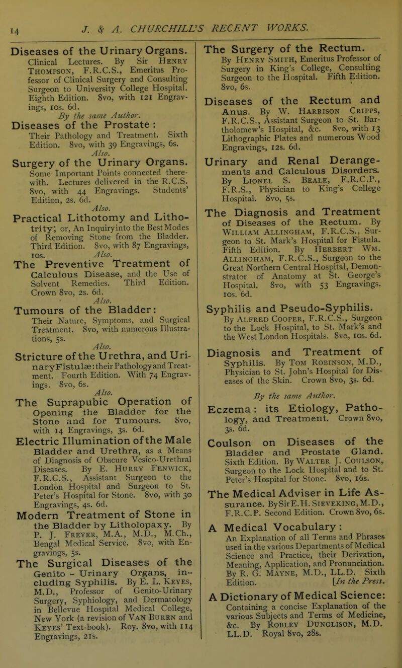 Diseases of the Urinary Organs. Clinical Lectures. By Sir Henry Thompson, F.R.C.S., Emeritus Pro- fessor of Clinical Surgery and Consulting Surgeon to University College Hospital. Eighth Edition. 8vo, with I2l Engrav- ings, ICS. 6d. By the same Author. Diseases of the Prostate : Their Pathology and Treatment. Sixth Edition, 8vo, with 39 Engravings, 6s. Also. Surgery of the Urinary Organs. Some Important Points connected there- with. Lectures delivered in the R.C.S. 8vo, with 44 Engravings, Students' Edition, 2s. 6d. Also. Practical Lithotomy and Litho- trity, or, An Inquiry into the Best Modes of Removing Stone from the Bladder. Third Edition. Svo, with 87 Engravings, I OS. Also. The Preventive Treatment of Calculous Disease, and the Use of Solvent Remedies. Third Edition. Crown Svo, 2s. 6d. A Iso. Tumours of the Bladder: Their Nature, Symptoms, and Surgical Treatment. 8vo, with numerous Illustra- tions, 5s. Also. Stricture of the Urethra, and Uri- naryFistulae: their Pathology and Treat- ment. Fourth Edition. With 74 Engrav- ings, Svo, 6s. Also. The Suprapubic Operation of Opening the Bladder for the Stone and for Tumours. Svo, with 14 Engravings, 3s. 6d. Electric Illumination of the Male Bladder and Urethra, as a Means of Diagnosis of Obscure Vesico-Urethral Diseases. By E. Hurry Fenwick, F.R.C.S., Assistant Surgeon to the London Hospital and Surgeon to St, Peter's Hospital for Stone. Svo, with 30 Engravings, 4s. 6d. Modern Treatment of Stone in the Bladder by Litholopaxy. By P. J. Freyer, M.A., M.D., M.Ch., Bengal Medical Service. Svo, with En- gravings, 5s. The Surgical Diseases of the Genito - Urinary Organs, in- cluding Syphilis, By E, L. Keyes, M.D., Professor of Genito-Urinary Surgery, Syphiology, and Dermatology in Bellevue Hospital Medical College, New York (a revision of Van Buren and Keyes' Text-book). Roy. Svo, with 114 Engravings, 21s. The Surgery of the Rectum. By Henry Smith, Emeritus Professor of Surgery in King's College, Consulting Surgeon to the Hospital, Fifth Edition. Svo, 6s. Diseases of the Rectum and Anus. By W. Harrison Cripps, F.R.CS., Assistant Surgeon to St. Bar- tholomew's Hospital, &c. Svo, with 13 Lithographic Plates and numerous Wood Engravings, 12s. 6d, Urinary and Renal Derange- ments and Calculous Disorders. By Lionel S. Beale, F.R.C.P., F.R.S., Physician to King's College Hospital. Svo, Ss. The Diagnosis and Treatment of Diseases of the Rectum. By William Allingham, F.R.CS., Sur- geon to St. Mark's Hospital for Fistula, Fifth Edition. By Herbert Wm, Allingham, F.R.CS., Surgeon to the Great Northern Central Hospital, Demon- strator of Anatomy at St. George's Hospital, Svo, with 53 Engravings, los. 6d. Syphilis and Pseudo-Syphilis. By Alfred Cooper, F.R.CS., Surgeon to the Lock Hospital, to St. Mark's and the West London Hospitals. Svo, los, 6d. Diagnosis and Treatment of Syphilis. By Tom Robinson, M.D., Physician to St. John's Hospital for Dis- eases of the Skin. Crown Svo, 3s, 6d. By the same Author. Eczema: its Etiology, Patho- logy, and Treatment. Crown Svo, 3s. 6d. Coulson on Diseases of the Bladder and Prostate Gland. Sixth Edition. By Walter J. Coijlson» Surgeon to the Lock Hospital and to St. Peter's Hospital for Stone. Svo, i6s. The Medical Adviser in Life As- surance. BySirE.H. SiEVEKiNG, M.D., F.R.C.P. Second Edition. Crown Svo, 6s. A Medical Vocabulary : An Explanation of all Terms and Phrases used in the various Departments of Medical Science and Practice, their Derivation, Meaning, Application, and Pronunciation. By R. G. Mayne, M.D., LL.D. Sixth Edition. [/« the Press. A Dictionary of Medical Science: Containing a concise Explanation of the various Subjects and Terms of Medicine, &C. By ROBLEY DUNGLISON, M.D. LL.D. Royal Svo, 2Ss,