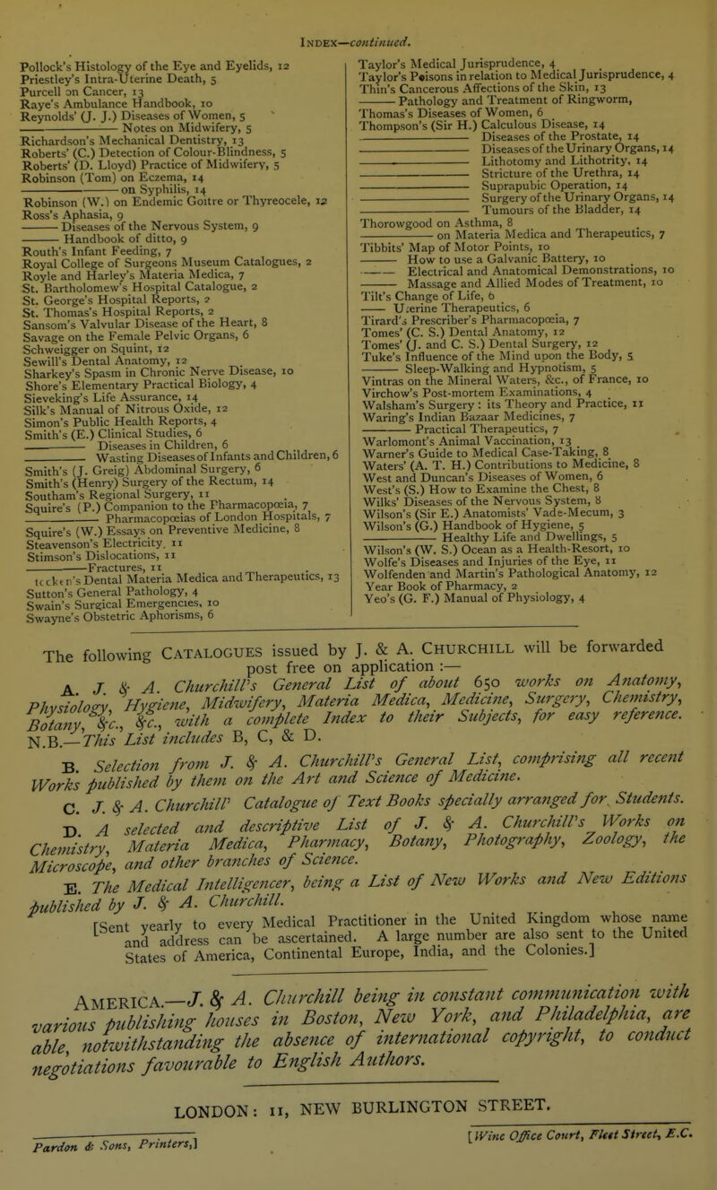 Pollock's Histology of the Eye and Eyelids, 12 Priestley's Intra-Uferine Death, 5 Purcell on Cancer, 13 Raye's Ambulance Handbook, 10 Reynolds' (J. J.) Diseases of Women, 5 Notes on Midwifery, 5 Richardson's Mechanical Dentistry, 13 Roberts' (C.) Detection of Colour-Blindness, 5 Roberts' (D. Lloyd) Practice of Midwifery, 5 Robinson (Tom) on Eczema, 14 on Syphilis, 14 Robinson (W.) on Endemic Goitre or Thyreocele, \z Ross's Aphasia, 9 Diseases of the Nervous System, 9 Handbook of ditto, 9 Routh's Infant Feeding, 7 Royal College of Surgeons Museum Catalogues, 2 Royle and Harley's Materia Medica, 7 St. Bartholomew's Hospital Catalogue, 2 St. George's Hospital Reports, 2 St. Thomas's Hospital Reports, 2 Sansom's Valvular Disease of the Heart, 8 Savage on the Female Pelvic Organs, 6 Schweigger on Squint, 12 Sewill's Dental Anatomy, 12 Sharkey's Spasm in Chronic Nerve Disease, 10 Shore's Elementary Practical Biology, 4 Sieveking's Life Assurance, 14 Silk's Manual of Nitrous Oxide, 12 Simon's Public Health Reports, 4 Smith's (E.) Clinical Studies, 6 _ ■— Diseases in Children, 6 Wasting Diseasesof Infants and Children, 6 Smith's (J. Greig) Abdominal Surgery, 6 Smith's (Henry) Surgery of the Rectum, 14 Southam's Regional Surgery, 11 Squire's (P.) Companion to the Pharmacopoeia, 7 Pharmacopoeias of London Hospitals, 7 Squire's (W.) Essays on Preventive Medicine, 8 Steavenson's Electricity. 11 Stimson's Dislocations, ir Fractures, 11 tccktr's Dental Materia Medica and Therapeutics, 13 Sutton's General Pathology, 4 Swain's Surgical Emergencies, 10 Swayne's Obstetric Aphorisms, 6 Taylor's Medical Jurisprudence, 4 Taylor's Prisons in relation to Medical Jurisprudence, 4 Thin's Cancerous Affections of the Skin, 13 Pathology and Treatment of Ringworm, Thomas's Diseases of Women, 6 Thompson's (Sir H.) Calculous Disease, 14 Diseases of the Prostate, 14 Diseases of the Urinary Organs, 14 . ■ Lithotomy and Lithotrity, 14 Stricture of the Urethra, 14 Suprapubic Operation, 14 Surgery of the Urinary Organs, 14 Tumours of the Bladder, 14 Thorowgood on Asthma, 8 on Materia Medica and Therapeutics, 7 Tibbits' Map of Motor Points, 10 How to use a Galvanic Battery, 10 Electrical and Anatomical Demonstrations, 10 Massage and Allied Modes of Treatment, 10 Tilt's Change of Life, b Uierine Therapeutics, 6 Tirard'j Prescriber's Pharinacopreia, 7 Tomes' (C. S.) Dental Anatomy, 12 Tomes' (J- and C. S.) Dental Surgery, 12 Tuke's Influence of the Mind upon the Body, s. Sleep-Walking and Hypnotism, 5 Vintras on the Mineral Waters, &c., of France, 10 Virchow's Post-mortem Examinations, 4 Walsham's Surgery : its Theory and Practice, 11 Waring's Indian Bazaar Medicines, 7 Practical Therapeutics, 7 Warlomont's Animal Vaccination, 13 Warner's Guide to Medical Case-Taking, 8 Waters' (A. T. H.) Contributions to Medicine, 8 West and Duncan's Diseases of Women, 6 West's (S.) How to Examine the Chest, 8 Wilks' Diseases of the Nervous System, 8 Wilson's (Sir E.) Anatomists' Vade-Mecum, 3 Wilson's (G.) Handbook of Hygiene, 5 Healthy Life and Dwellings, 5 Wilson's (W. S.) Ocean as a Heaith-Resort, 10 Wolfe's Diseases and Injuries of the Eye, 11 Wolfenden and Martin's Pathological Anatomy, 12 Year Book of Pharmacy, 2 Yeo's (G. F.) Manual of Physiology, 4 The following Catalogues issued by J. & A. Churchill will be forwarded post free on application :— K J ^- A ChurchilVs General List of about 650 works on A7iatomy, Phvnolo^v Hygiene, Midwifery, Materia Medica, Medicine, Surgery, Chemistry, Botany,%'c., ¥c., with a complete Index to their Subjects, for easy reference, ■i^,^.—This'List includes B, C, & D. B Selection from J. ^ A. ChurchilVs General List, comprisiftg all recent Works published by them on the Art and Science of Medicine. C. J.S^ A. ChurchilV Catalogue of Text Books specially arratiged for. Students. T> A selected and descriptive List of J. 8> A. ChurchilVs Works on Chemistry, Materia Medica, Pharmacy, Botany, Photography, Zoology, the Microscope, and other branches of Scie?ice. B The Medical Intelligencer, being a List of New Works and New Editions published by J. ^ A. Churchill. rSent yearly to every Medical Practitioner in the United Kingdom whose name and address can be ascertained. A large number are also sent to the United States of America, Continental Europe, India, and the Colonies.] America—J. 8f A. Churchill being in constant communication zuith various publishing houses in Boston, Neiv York, and Philadelphia, are able notwithstanding the absence of international copyright, to conduct negotiations favourable to English Authors. LONDON: II, NEW BURLINGTON STREET. r-— , r Wine Office Court, Fleet Street^ £.C. Pardon & Sons, Printers,]