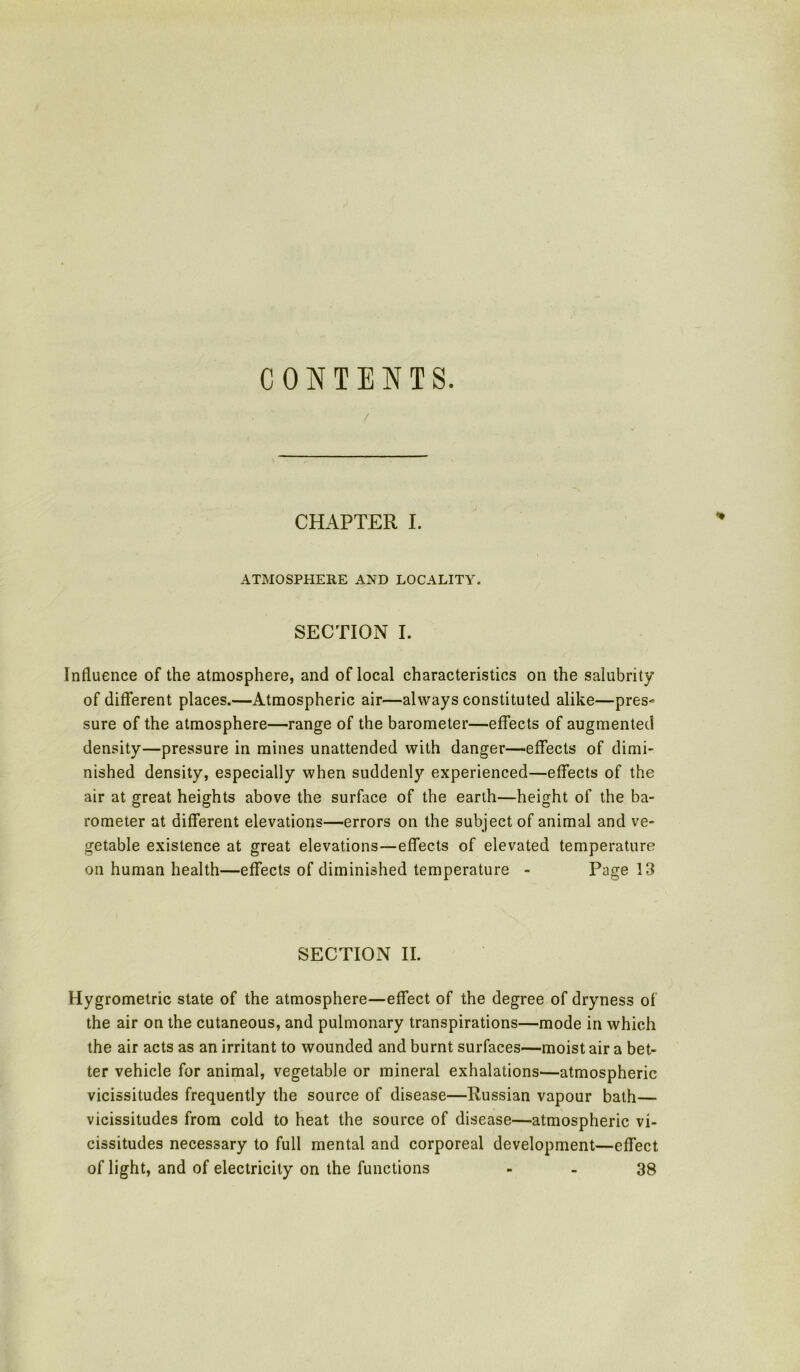 CONTENTS. / CHAPTER I. ATMOSPHERE AND LOCALITY. SECTION I. Influence of the atmosphere, and of local characteristics on the salubrity of different places.—Atmospheric air—always constituted alike—pres- sure of the atmosphere—range of the barometer—effects of augmented density—pressure in mines unattended with danger—effects of dimi- nished density, especially when suddenly experienced—effects of the air at great heights above the surface of the earth—height of the ba- rometer at different elevations—errors on the subject of animal and ve- getable existence at great elevations—effects of elevated temperature on human health—effects of diminished temperature - Page 13 SECTION II. Hygrometric state of the atmosphere—effect of the degree of dryness of the air on the cutaneous, and pulmonary transpirations—mode in which the air acts as an irritant to wounded and burnt surfaces—moist air a bet- ter vehicle for animal, vegetable or mineral exhalations—atmospheric vicissitudes frequently the source of disease—Russian vapour bath— vicissitudes from cold to heat the source of disease—atmospheric vi- cissitudes necessary to full mental and corporeal development—effect of light, and of electricity on the functions - - 38